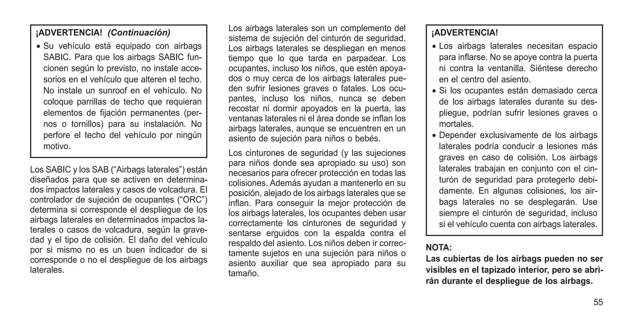 ¡ADVERTENCIA! (Continuación)
• Su vehículo está equipado con airbags
SABIC. Para que los airbags SABIC fun-
cionen según lo previsto, no instale acce-
sorios en el vehículo que alteren el techo.
No instale un sunroof en el vehículo. No
coloque parrillas de techo que requieran
elementos de fijación permanentes (per-
nos o tornillos) para su instalación. No
perfore el techo del vehículo por ningún
motivo.
Los SABIC y los SAB (“Airbags laterales”) están
diseñados para que se activen en determina-
dos impactos laterales y casos de volcadura. El
controlador de sujeción de ocupantes (“ORC”)
determina si corresponde el despliegue de los
airbags laterales en determinados impactos la-
terales o casos de volcadura, según la grave-
dad y el tipo de colisión. El daño del vehículo
por si mismo no es un buen indicador de si
corresponde o no el despliegue de los airbags
laterales.
Los airbags laterales son un complemento del
sistema de sujeción del cinturón de seguridad.
Los airbags laterales se despliegan en menos
tiempo que lo que tarda en parpadear. Los
ocupantes, incluso los niños, que estén apoya-
dos o muy cerca de los airbags laterales pue-
den sufrir lesiones graves o fatales. Los ocu-
pantes, incluso los niños, nunca se deben
recostar ni dormir apoyados en la puerta, las
ventanas laterales ni el área donde se inflan los
airbags laterales, aunque se encuentren en un
asiento de sujeción para niños o bebés.
Los cinturones de seguridad (y las sujeciones
para niños donde sea apropiado su uso) son
necesarios para ofrecer protección en todas las
colisiones. Además ayudan a mantenerlo en su
posición, alejado de los airbags laterales que se
inflan. Para conseguir la mejor protección de
los airbags laterales, los ocupantes deben usar
correctamente los cinturones de seguridad y
sentarse erguidos con la espalda contra el
respaldo del asiento. Los niños deben ir correc-
tamente sujetos en una sujeción para niños o
asiento auxiliar que sea apropiado para su
tamaño.
¡ADVERTENCIA!
• Los airbags laterales necesitan espacio
para inflarse. No se apoye contra la puerta
ni contra la ventanilla. Siéntese derecho
en el centro del asiento.
• Si los ocupantes están demasiado cerca
de los airbags laterales durante su des-
pliegue, podrían sufrir lesiones graves o
mortales.
• Depender exclusivamente de los airbags
laterales podría conducir a lesiones más
graves en caso de colisión. Los airbags
laterales trabajan en conjunto con el cin-
turón de seguridad para protegerlo debi-
damente. En algunas colisiones, los air-
bags laterales no se desplegarán. Use
siempre el cinturón de seguridad, incluso
si el vehículo cuenta con airbags laterales.
NOTA:
Las cubiertas de los airbags pueden no ser
visibles en el tapizado interior, pero se abri-
rán durante el despliegue de los airbags.
55
 