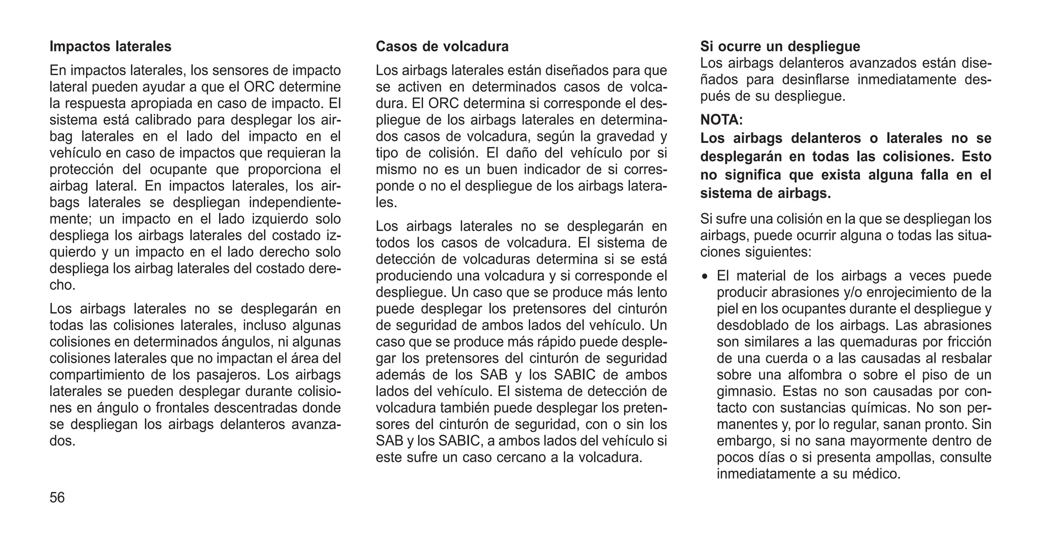 Impactos laterales
En impactos laterales, los sensores de impacto
lateral pueden ayudar a que el ORC determine
la respuesta apropiada en caso de impacto. El
sistema está calibrado para desplegar los air-
bag laterales en el lado del impacto en el
vehículo en caso de impactos que requieran la
protección del ocupante que proporciona el
airbag lateral. En impactos laterales, los air-
bags laterales se despliegan independiente-
mente; un impacto en el lado izquierdo solo
despliega los airbags laterales del costado iz-
quierdo y un impacto en el lado derecho solo
despliega los airbag laterales del costado dere-
cho.
Los airbags laterales no se desplegarán en
todas las colisiones laterales, incluso algunas
colisiones en determinados ángulos, ni algunas
colisiones laterales que no impactan el área del
compartimiento de los pasajeros. Los airbags
laterales se pueden desplegar durante colisio-
nes en ángulo o frontales descentradas donde
se despliegan los airbags delanteros avanza-
dos.
Casos de volcadura
Los airbags laterales están diseñados para que
se activen en determinados casos de volca-
dura. El ORC determina si corresponde el des-
pliegue de los airbags laterales en determina-
dos casos de volcadura, según la gravedad y
tipo de colisión. El daño del vehículo por si
mismo no es un buen indicador de si corres-
ponde o no el despliegue de los airbags latera-
les.
Los airbags laterales no se desplegarán en
todos los casos de volcadura. El sistema de
detección de volcaduras determina si se está
produciendo una volcadura y si corresponde el
despliegue. Un caso que se produce más lento
puede desplegar los pretensores del cinturón
de seguridad de ambos lados del vehículo. Un
caso que se produce más rápido puede desple-
gar los pretensores del cinturón de seguridad
además de los SAB y los SABIC de ambos
lados del vehículo. El sistema de detección de
volcadura también puede desplegar los preten-
sores del cinturón de seguridad, con o sin los
SAB y los SABIC, a ambos lados del vehículo si
este sufre un caso cercano a la volcadura.
Si ocurre un despliegue
Los airbags delanteros avanzados están dise-
ñados para desinflarse inmediatamente des-
pués de su despliegue.
NOTA:
Los airbags delanteros o laterales no se
desplegarán en todas las colisiones. Esto
no significa que exista alguna falla en el
sistema de airbags.
Si sufre una colisión en la que se despliegan los
airbags, puede ocurrir alguna o todas las situa-
ciones siguientes:
• El material de los airbags a veces puede
producir abrasiones y/o enrojecimiento de la
piel en los ocupantes durante el despliegue y
desdoblado de los airbags. Las abrasiones
son similares a las quemaduras por fricción
de una cuerda o a las causadas al resbalar
sobre una alfombra o sobre el piso de un
gimnasio. Estas no son causadas por con-
tacto con sustancias químicas. No son per-
manentes y, por lo regular, sanan pronto. Sin
embargo, si no sana mayormente dentro de
pocos días o si presenta ampollas, consulte
inmediatamente a su médico.
56
 