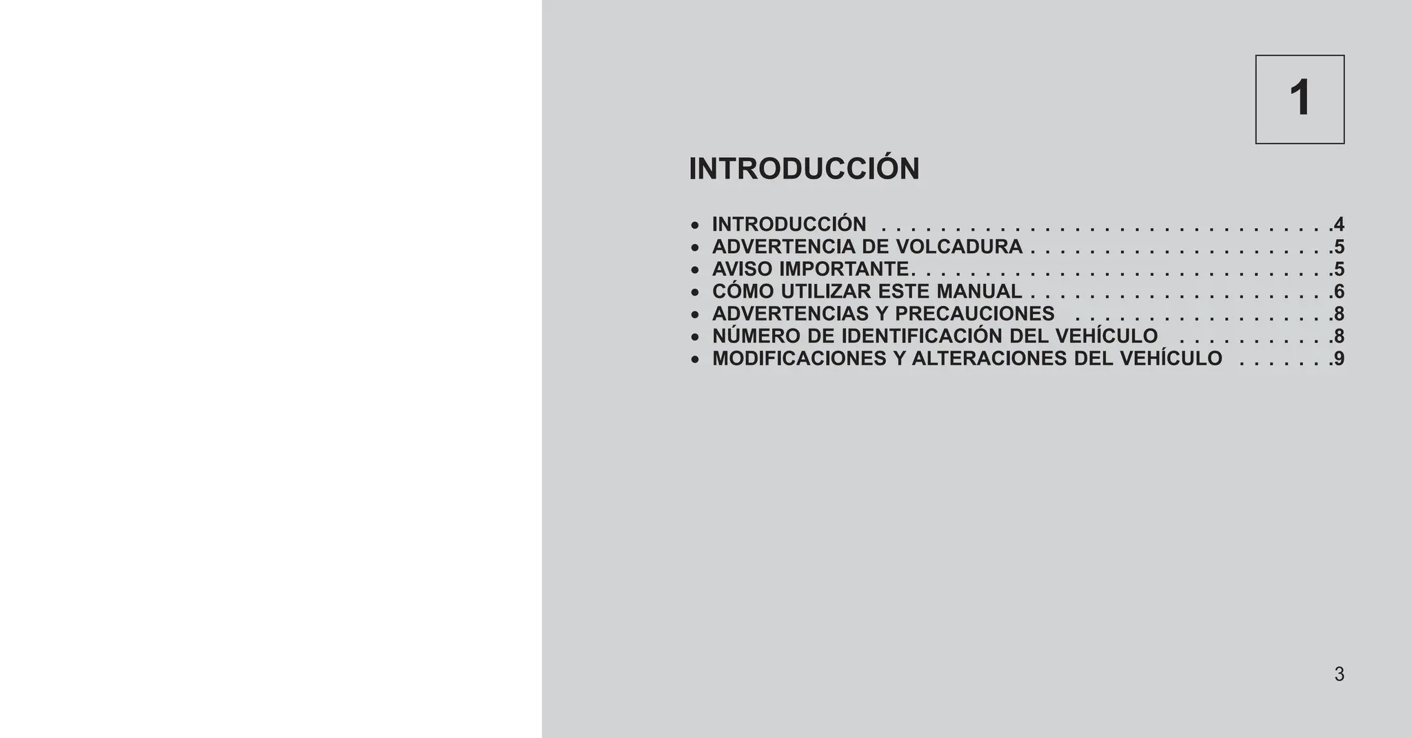 1
INTRODUCCIÓN
• INTRODUCCIÓN . . . . . . . . . . . . . . . . . . . . . . . . . . . . . . .4
• ADVERTENCIA DE VOLCADURA . . . . . . . . . . . . . . . . . . . . .5
• AVISO IMPORTANTE. . . . . . . . . . . . . . . . . . . . . . . . . . . . .5
• CÓMO UTILIZAR ESTE MANUAL . . . . . . . . . . . . . . . . . . . . .6
• ADVERTENCIAS Y PRECAUCIONES . . . . . . . . . . . . . . . . . .8
• NÚMERO DE IDENTIFICACIÓN DEL VEHÍCULO . . . . . . . . . . .8
• MODIFICACIONES Y ALTERACIONES DEL VEHÍCULO . . . . . . .9
3
 
