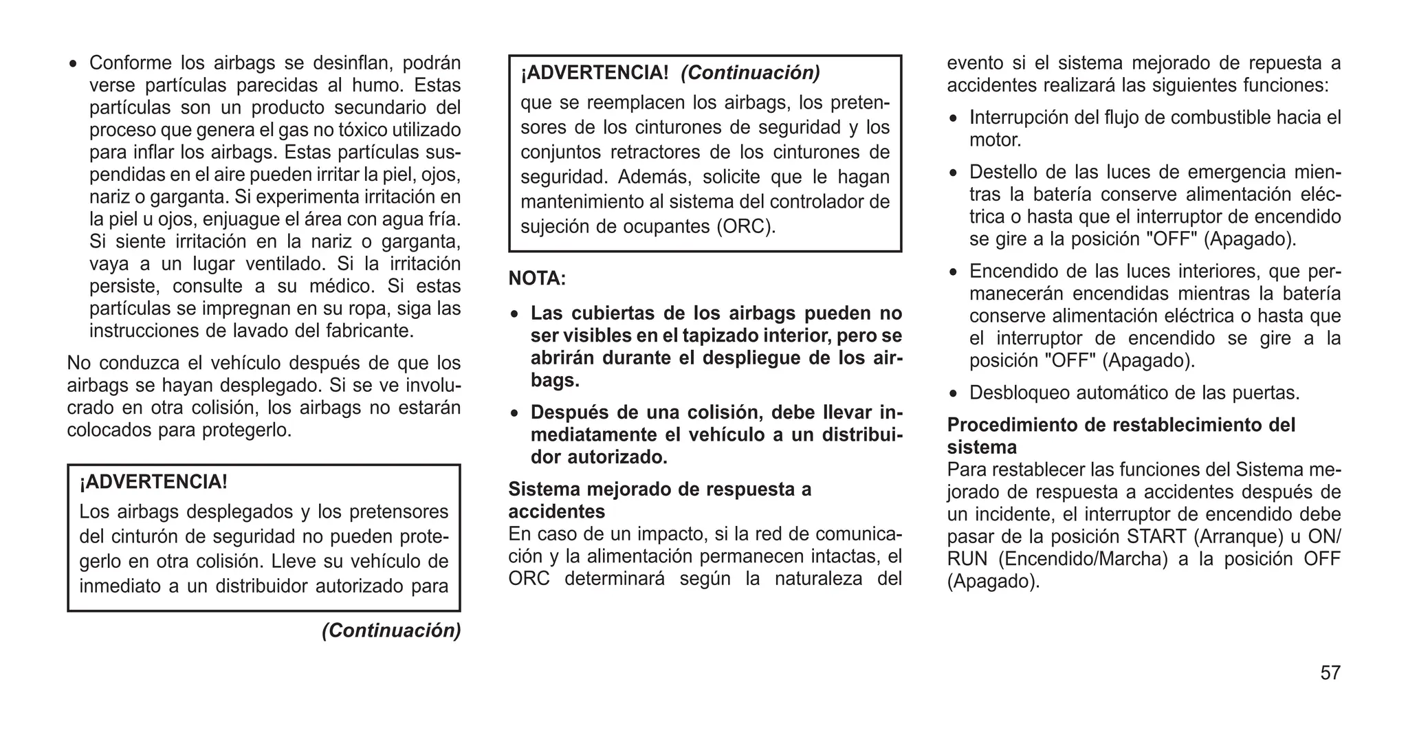 • Conforme los airbags se desinflan, podrán
verse partículas parecidas al humo. Estas
partículas son un producto secundario del
proceso que genera el gas no tóxico utilizado
para inflar los airbags. Estas partículas sus-
pendidas en el aire pueden irritar la piel, ojos,
nariz o garganta. Si experimenta irritación en
la piel u ojos, enjuague el área con agua fría.
Si siente irritación en la nariz o garganta,
vaya a un lugar ventilado. Si la irritación
persiste, consulte a su médico. Si estas
partículas se impregnan en su ropa, siga las
instrucciones de lavado del fabricante.
No conduzca el vehículo después de que los
airbags se hayan desplegado. Si se ve involu-
crado en otra colisión, los airbags no estarán
colocados para protegerlo.
¡ADVERTENCIA!
Los airbags desplegados y los pretensores
del cinturón de seguridad no pueden prote-
gerlo en otra colisión. Lleve su vehículo de
inmediato a un distribuidor autorizado para
(Continuación)
¡ADVERTENCIA! (Continuación)
que se reemplacen los airbags, los preten-
sores de los cinturones de seguridad y los
conjuntos retractores de los cinturones de
seguridad. Además, solicite que le hagan
mantenimiento al sistema del controlador de
sujeción de ocupantes (ORC).
NOTA:
• Las cubiertas de los airbags pueden no
ser visibles en el tapizado interior, pero se
abrirán durante el despliegue de los air-
bags.
• Después de una colisión, debe llevar in-
mediatamente el vehículo a un distribui-
dor autorizado.
Sistema mejorado de respuesta a
accidentes
En caso de un impacto, si la red de comunica-
ción y la alimentación permanecen intactas, el
ORC determinará según la naturaleza del
evento si el sistema mejorado de repuesta a
accidentes realizará las siguientes funciones:
• Interrupción del flujo de combustible hacia el
motor.
• Destello de las luces de emergencia mien-
tras la batería conserve alimentación eléc-
trica o hasta que el interruptor de encendido
se gire a la posición "OFF" (Apagado).
• Encendido de las luces interiores, que per-
manecerán encendidas mientras la batería
conserve alimentación eléctrica o hasta que
el interruptor de encendido se gire a la
posición "OFF" (Apagado).
• Desbloqueo automático de las puertas.
Procedimiento de restablecimiento del
sistema
Para restablecer las funciones del Sistema me-
jorado de respuesta a accidentes después de
un incidente, el interruptor de encendido debe
pasar de la posición START (Arranque) u ON/
RUN (Encendido/Marcha) a la posición OFF
(Apagado).
57
 