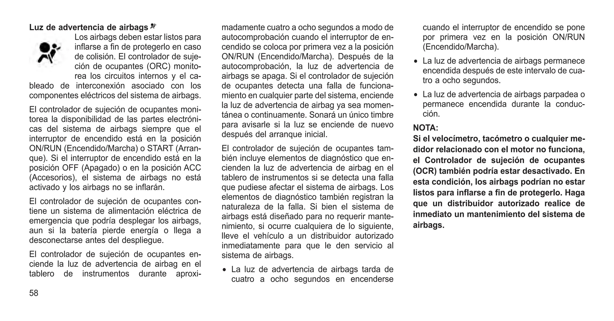 Luz de advertencia de airbags
Los airbags deben estar listos para
inflarse a fin de protegerlo en caso
de colisión. El controlador de suje-
ción de ocupantes (ORC) monito-
rea los circuitos internos y el ca-
bleado de interconexión asociado con los
componentes eléctricos del sistema de airbags.
El controlador de sujeción de ocupantes moni-
torea la disponibilidad de las partes electróni-
cas del sistema de airbags siempre que el
interruptor de encendido está en la posición
ON/RUN (Encendido/Marcha) o START (Arran-
que). Si el interruptor de encendido está en la
posición OFF (Apagado) o en la posición ACC
(Accesorios), el sistema de airbags no está
activado y los airbags no se inflarán.
El controlador de sujeción de ocupantes con-
tiene un sistema de alimentación eléctrica de
emergencia que podría desplegar los airbags,
aun si la batería pierde energía o llega a
desconectarse antes del despliegue.
El controlador de sujeción de ocupantes en-
ciende la luz de advertencia de airbag en el
tablero de instrumentos durante aproxi-
madamente cuatro a ocho segundos a modo de
autocomprobación cuando el interruptor de en-
cendido se coloca por primera vez a la posición
ON/RUN (Encendido/Marcha). Después de la
autocomprobación, la luz de advertencia de
airbags se apaga. Si el controlador de sujeción
de ocupantes detecta una falla de funciona-
miento en cualquier parte del sistema, enciende
la luz de advertencia de airbag ya sea momen-
tánea o continuamente. Sonará un único timbre
para avisarle si la luz se enciende de nuevo
después del arranque inicial.
El controlador de sujeción de ocupantes tam-
bién incluye elementos de diagnóstico que en-
cienden la luz de advertencia de airbag en el
tablero de instrumentos si se detecta una falla
que pudiese afectar el sistema de airbags. Los
elementos de diagnóstico también registran la
naturaleza de la falla. Si bien el sistema de
airbags está diseñado para no requerir mante-
nimiento, si ocurre cualquiera de lo siguiente,
lleve el vehículo a un distribuidor autorizado
inmediatamente para que le den servicio al
sistema de airbags.
• La luz de advertencia de airbags tarda de
cuatro a ocho segundos en encenderse
cuando el interruptor de encendido se pone
por primera vez en la posición ON/RUN
(Encendido/Marcha).
• La luz de advertencia de airbags permanece
encendida después de este intervalo de cua-
tro a ocho segundos.
• La luz de advertencia de airbags parpadea o
permanece encendida durante la conduc-
ción.
NOTA:
Si el velocímetro, tacómetro o cualquier me-
didor relacionado con el motor no funciona,
el Controlador de sujeción de ocupantes
(OCR) también podría estar desactivado. En
esta condición, los airbags podrían no estar
listos para inflarse a fin de protegerlo. Haga
que un distribuidor autorizado realice de
inmediato un mantenimiento del sistema de
airbags.
58
 