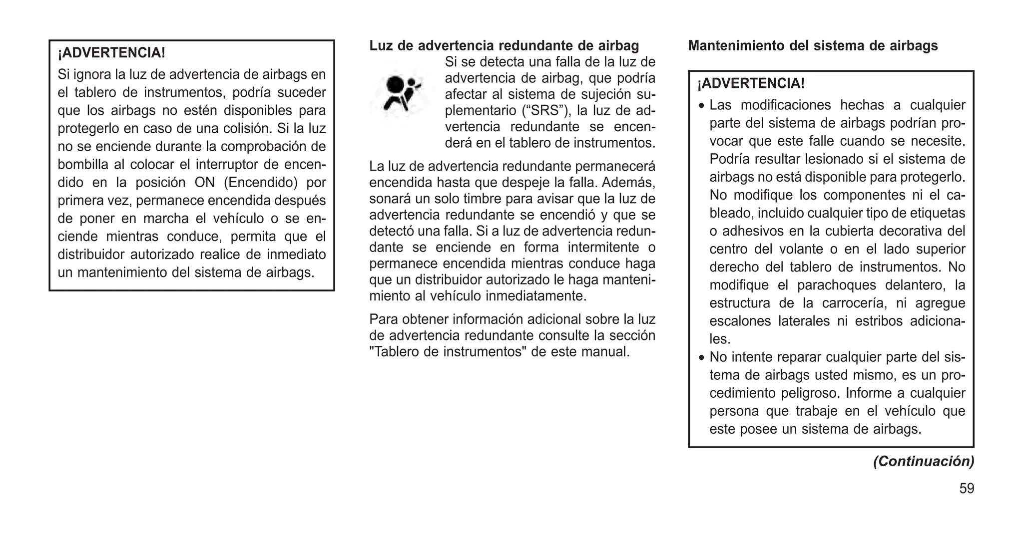 ¡ADVERTENCIA!
Si ignora la luz de advertencia de airbags en
el tablero de instrumentos, podría suceder
que los airbags no estén disponibles para
protegerlo en caso de una colisión. Si la luz
no se enciende durante la comprobación de
bombilla al colocar el interruptor de encen-
dido en la posición ON (Encendido) por
primera vez, permanece encendida después
de poner en marcha el vehículo o se en-
ciende mientras conduce, permita que el
distribuidor autorizado realice de inmediato
un mantenimiento del sistema de airbags.
Luz de advertencia redundante de airbag
Si se detecta una falla de la luz de
advertencia de airbag, que podría
afectar al sistema de sujeción su-
plementario (“SRS”), la luz de ad-
vertencia redundante se encen-
derá en el tablero de instrumentos.
La luz de advertencia redundante permanecerá
encendida hasta que despeje la falla. Además,
sonará un solo timbre para avisar que la luz de
advertencia redundante se encendió y que se
detectó una falla. Si a luz de advertencia redun-
dante se enciende en forma intermitente o
permanece encendida mientras conduce haga
que un distribuidor autorizado le haga manteni-
miento al vehículo inmediatamente.
Para obtener información adicional sobre la luz
de advertencia redundante consulte la sección
"Tablero de instrumentos" de este manual.
Mantenimiento del sistema de airbags
¡ADVERTENCIA!
• Las modificaciones hechas a cualquier
parte del sistema de airbags podrían pro-
vocar que este falle cuando se necesite.
Podría resultar lesionado si el sistema de
airbags no está disponible para protegerlo.
No modifique los componentes ni el ca-
bleado, incluido cualquier tipo de etiquetas
o adhesivos en la cubierta decorativa del
centro del volante o en el lado superior
derecho del tablero de instrumentos. No
modifique el parachoques delantero, la
estructura de la carrocería, ni agregue
escalones laterales ni estribos adiciona-
les.
• No intente reparar cualquier parte del sis-
tema de airbags usted mismo, es un pro-
cedimiento peligroso. Informe a cualquier
persona que trabaje en el vehículo que
este posee un sistema de airbags.
(Continuación)
59
 