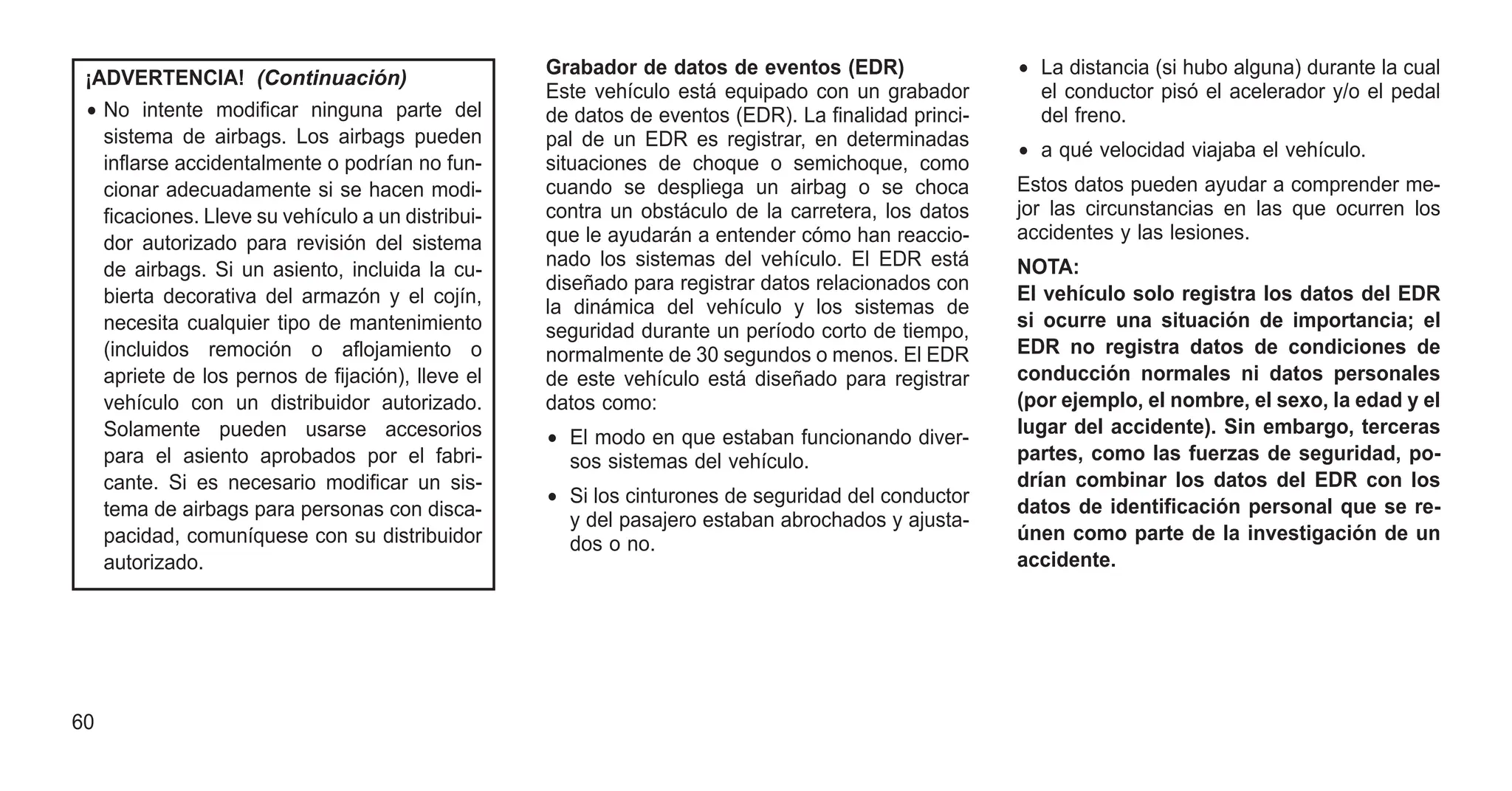 ¡ADVERTENCIA! (Continuación)
• No intente modificar ninguna parte del
sistema de airbags. Los airbags pueden
inflarse accidentalmente o podrían no fun-
cionar adecuadamente si se hacen modi-
ficaciones. Lleve su vehículo a un distribui-
dor autorizado para revisión del sistema
de airbags. Si un asiento, incluida la cu-
bierta decorativa del armazón y el cojín,
necesita cualquier tipo de mantenimiento
(incluidos remoción o aflojamiento o
apriete de los pernos de fijación), lleve el
vehículo con un distribuidor autorizado.
Solamente pueden usarse accesorios
para el asiento aprobados por el fabri-
cante. Si es necesario modificar un sis-
tema de airbags para personas con disca-
pacidad, comuníquese con su distribuidor
autorizado.
Grabador de datos de eventos (EDR)
Este vehículo está equipado con un grabador
de datos de eventos (EDR). La finalidad princi-
pal de un EDR es registrar, en determinadas
situaciones de choque o semichoque, como
cuando se despliega un airbag o se choca
contra un obstáculo de la carretera, los datos
que le ayudarán a entender cómo han reaccio-
nado los sistemas del vehículo. El EDR está
diseñado para registrar datos relacionados con
la dinámica del vehículo y los sistemas de
seguridad durante un período corto de tiempo,
normalmente de 30 segundos o menos. El EDR
de este vehículo está diseñado para registrar
datos como:
• El modo en que estaban funcionando diver-
sos sistemas del vehículo.
• Si los cinturones de seguridad del conductor
y del pasajero estaban abrochados y ajusta-
dos o no.
• La distancia (si hubo alguna) durante la cual
el conductor pisó el acelerador y/o el pedal
del freno.
• a qué velocidad viajaba el vehículo.
Estos datos pueden ayudar a comprender me-
jor las circunstancias en las que ocurren los
accidentes y las lesiones.
NOTA:
El vehículo solo registra los datos del EDR
si ocurre una situación de importancia; el
EDR no registra datos de condiciones de
conducción normales ni datos personales
(por ejemplo, el nombre, el sexo, la edad y el
lugar del accidente). Sin embargo, terceras
partes, como las fuerzas de seguridad, po-
drían combinar los datos del EDR con los
datos de identificación personal que se re-
únen como parte de la investigación de un
accidente.
60
 