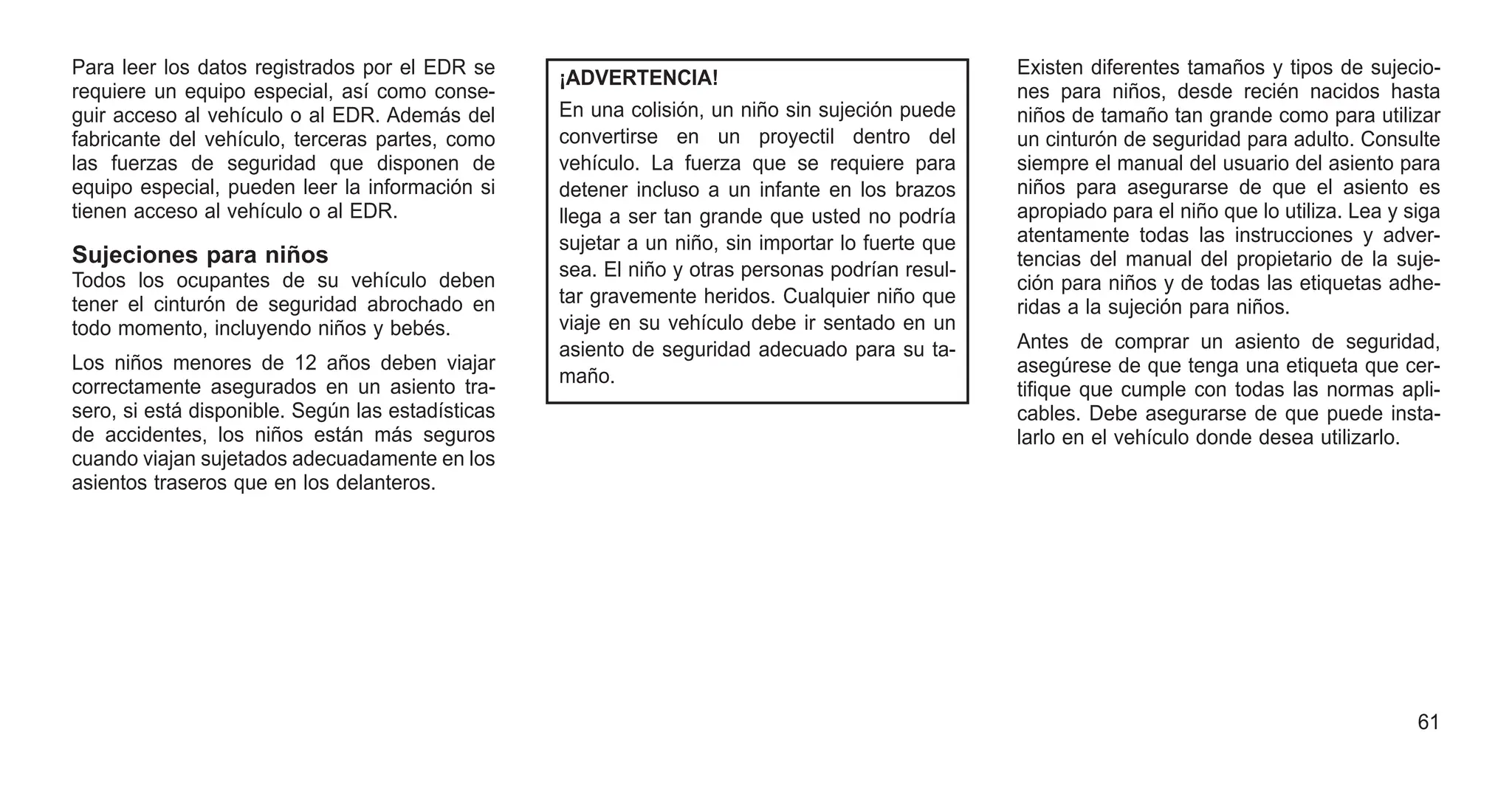 Para leer los datos registrados por el EDR se
requiere un equipo especial, así como conse-
guir acceso al vehículo o al EDR. Además del
fabricante del vehículo, terceras partes, como
las fuerzas de seguridad que disponen de
equipo especial, pueden leer la información si
tienen acceso al vehículo o al EDR.
Sujeciones para niños
Todos los ocupantes de su vehículo deben
tener el cinturón de seguridad abrochado en
todo momento, incluyendo niños y bebés.
Los niños menores de 12 años deben viajar
correctamente asegurados en un asiento tra-
sero, si está disponible. Según las estadísticas
de accidentes, los niños están más seguros
cuando viajan sujetados adecuadamente en los
asientos traseros que en los delanteros.
¡ADVERTENCIA!
En una colisión, un niño sin sujeción puede
convertirse en un proyectil dentro del
vehículo. La fuerza que se requiere para
detener incluso a un infante en los brazos
llega a ser tan grande que usted no podría
sujetar a un niño, sin importar lo fuerte que
sea. El niño y otras personas podrían resul-
tar gravemente heridos. Cualquier niño que
viaje en su vehículo debe ir sentado en un
asiento de seguridad adecuado para su ta-
maño.
Existen diferentes tamaños y tipos de sujecio-
nes para niños, desde recién nacidos hasta
niños de tamaño tan grande como para utilizar
un cinturón de seguridad para adulto. Consulte
siempre el manual del usuario del asiento para
niños para asegurarse de que el asiento es
apropiado para el niño que lo utiliza. Lea y siga
atentamente todas las instrucciones y adver-
tencias del manual del propietario de la suje-
ción para niños y de todas las etiquetas adhe-
ridas a la sujeción para niños.
Antes de comprar un asiento de seguridad,
asegúrese de que tenga una etiqueta que cer-
tifique que cumple con todas las normas apli-
cables. Debe asegurarse de que puede insta-
larlo en el vehículo donde desea utilizarlo.
61
 