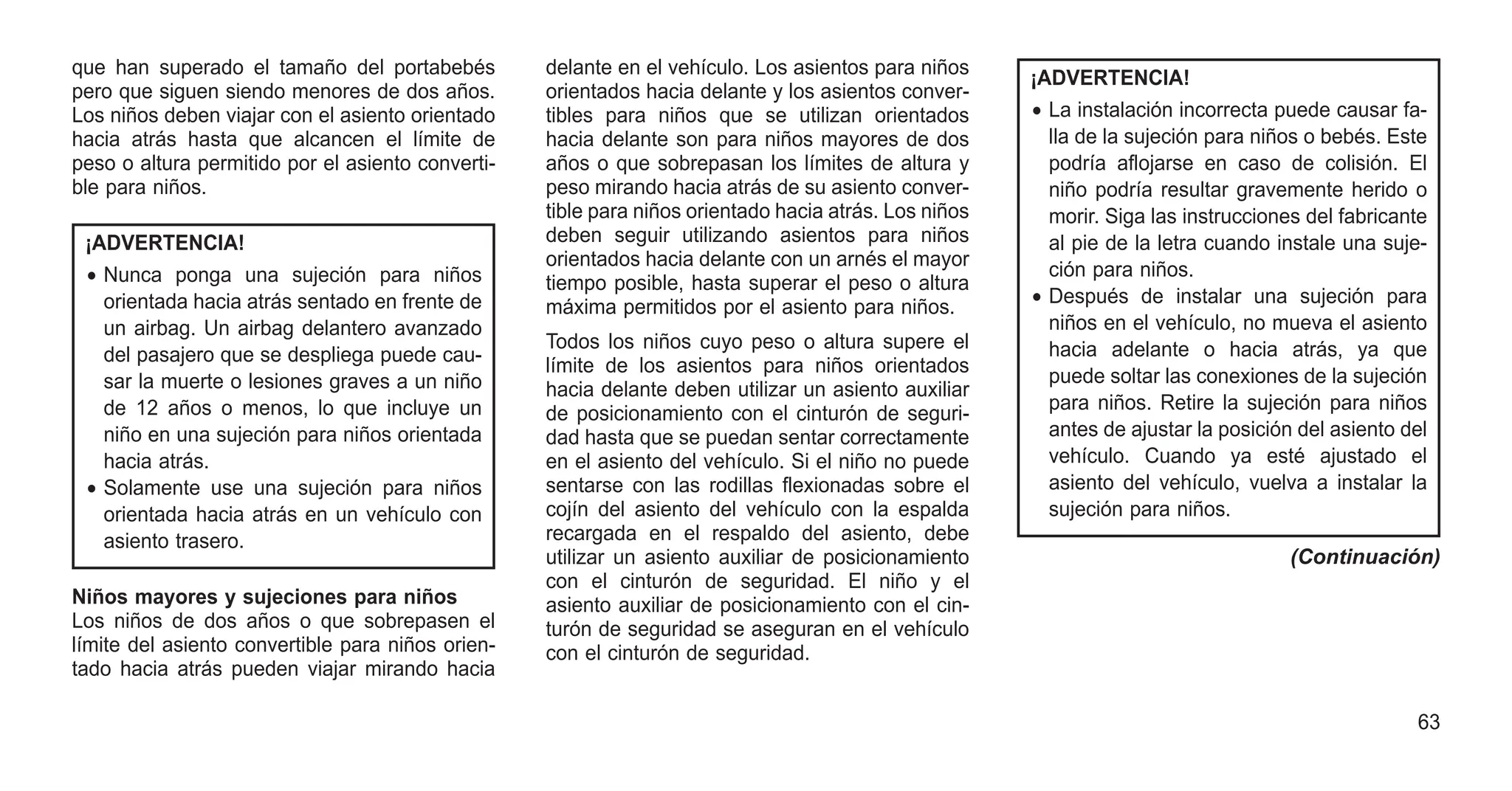 que han superado el tamaño del portabebés
pero que siguen siendo menores de dos años.
Los niños deben viajar con el asiento orientado
hacia atrás hasta que alcancen el límite de
peso o altura permitido por el asiento converti-
ble para niños.
¡ADVERTENCIA!
• Nunca ponga una sujeción para niños
orientada hacia atrás sentado en frente de
un airbag. Un airbag delantero avanzado
del pasajero que se despliega puede cau-
sar la muerte o lesiones graves a un niño
de 12 años o menos, lo que incluye un
niño en una sujeción para niños orientada
hacia atrás.
• Solamente use una sujeción para niños
orientada hacia atrás en un vehículo con
asiento trasero.
Niños mayores y sujeciones para niños
Los niños de dos años o que sobrepasen el
límite del asiento convertible para niños orien-
tado hacia atrás pueden viajar mirando hacia
delante en el vehículo. Los asientos para niños
orientados hacia delante y los asientos conver-
tibles para niños que se utilizan orientados
hacia delante son para niños mayores de dos
años o que sobrepasan los límites de altura y
peso mirando hacia atrás de su asiento conver-
tible para niños orientado hacia atrás. Los niños
deben seguir utilizando asientos para niños
orientados hacia delante con un arnés el mayor
tiempo posible, hasta superar el peso o altura
máxima permitidos por el asiento para niños.
Todos los niños cuyo peso o altura supere el
límite de los asientos para niños orientados
hacia delante deben utilizar un asiento auxiliar
de posicionamiento con el cinturón de seguri-
dad hasta que se puedan sentar correctamente
en el asiento del vehículo. Si el niño no puede
sentarse con las rodillas flexionadas sobre el
cojín del asiento del vehículo con la espalda
recargada en el respaldo del asiento, debe
utilizar un asiento auxiliar de posicionamiento
con el cinturón de seguridad. El niño y el
asiento auxiliar de posicionamiento con el cin-
turón de seguridad se aseguran en el vehículo
con el cinturón de seguridad.
¡ADVERTENCIA!
• La instalación incorrecta puede causar fa-
lla de la sujeción para niños o bebés. Este
podría aflojarse en caso de colisión. El
niño podría resultar gravemente herido o
morir. Siga las instrucciones del fabricante
al pie de la letra cuando instale una suje-
ción para niños.
• Después de instalar una sujeción para
niños en el vehículo, no mueva el asiento
hacia adelante o hacia atrás, ya que
puede soltar las conexiones de la sujeción
para niños. Retire la sujeción para niños
antes de ajustar la posición del asiento del
vehículo. Cuando ya esté ajustado el
asiento del vehículo, vuelva a instalar la
sujeción para niños.
(Continuación)
63
 