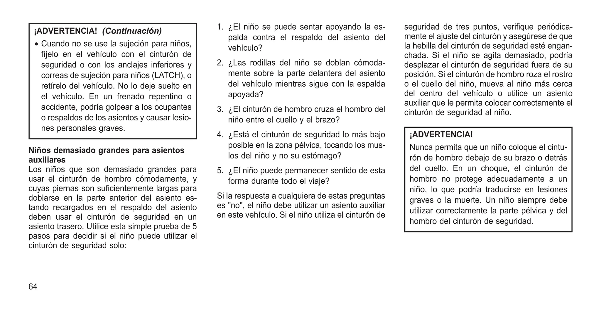¡ADVERTENCIA! (Continuación)
• Cuando no se use la sujeción para niños,
fíjelo en el vehículo con el cinturón de
seguridad o con los anclajes inferiores y
correas de sujeción para niños (LATCH), o
retírelo del vehículo. No lo deje suelto en
el vehículo. En un frenado repentino o
accidente, podría golpear a los ocupantes
o respaldos de los asientos y causar lesio-
nes personales graves.
Niños demasiado grandes para asientos
auxiliares
Los niños que son demasiado grandes para
usar el cinturón de hombro cómodamente, y
cuyas piernas son suficientemente largas para
doblarse en la parte anterior del asiento es-
tando recargados en el respaldo del asiento
deben usar el cinturón de seguridad en un
asiento trasero. Utilice esta simple prueba de 5
pasos para decidir si el niño puede utilizar el
cinturón de seguridad solo:
1. ¿El niño se puede sentar apoyando la es-
palda contra el respaldo del asiento del
vehículo?
2. ¿Las rodillas del niño se doblan cómoda-
mente sobre la parte delantera del asiento
del vehículo mientras sigue con la espalda
apoyada?
3. ¿El cinturón de hombro cruza el hombro del
niño entre el cuello y el brazo?
4. ¿Está el cinturón de seguridad lo más bajo
posible en la zona pélvica, tocando los mus-
los del niño y no su estómago?
5. ¿El niño puede permanecer sentido de esta
forma durante todo el viaje?
Si la respuesta a cualquiera de estas preguntas
es "no", el niño debe utilizar un asiento auxiliar
en este vehículo. Si el niño utiliza el cinturón de
seguridad de tres puntos, verifique periódica-
mente el ajuste del cinturón y asegúrese de que
la hebilla del cinturón de seguridad esté engan-
chada. Si el niño se agita demasiado, podría
desplazar el cinturón de seguridad fuera de su
posición. Si el cinturón de hombro roza el rostro
o el cuello del niño, mueva al niño más cerca
del centro del vehículo o utilice un asiento
auxiliar que le permita colocar correctamente el
cinturón de seguridad al niño.
¡ADVERTENCIA!
Nunca permita que un niño coloque el cintu-
rón de hombro debajo de su brazo o detrás
del cuello. En un choque, el cinturón de
hombro no protege adecuadamente a un
niño, lo que podría traducirse en lesiones
graves o la muerte. Un niño siempre debe
utilizar correctamente la parte pélvica y del
hombro del cinturón de seguridad.
64
 