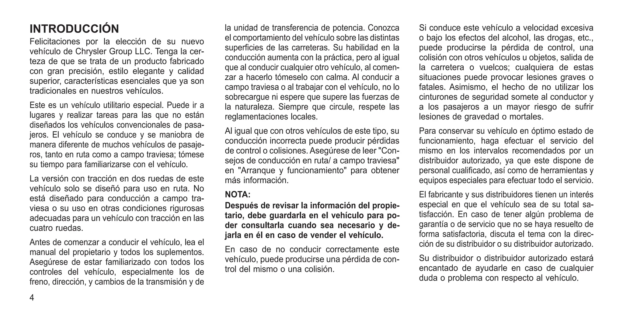 INTRODUCCIÓN
Felicitaciones por la elección de su nuevo
vehículo de Chrysler Group LLC. Tenga la cer-
teza de que se trata de un producto fabricado
con gran precisión, estilo elegante y calidad
superior, características esenciales que ya son
tradicionales en nuestros vehículos.
Este es un vehículo utilitario especial. Puede ir a
lugares y realizar tareas para las que no están
diseñados los vehículos convencionales de pasa-
jeros. El vehículo se conduce y se maniobra de
manera diferente de muchos vehículos de pasaje-
ros, tanto en ruta como a campo traviesa; tómese
su tiempo para familiarizarse con el vehículo.
La versión con tracción en dos ruedas de este
vehículo solo se diseñó para uso en ruta. No
está diseñado para conducción a campo tra-
viesa o su uso en otras condiciones rigurosas
adecuadas para un vehículo con tracción en las
cuatro ruedas.
Antes de comenzar a conducir el vehículo, lea el
manual del propietario y todos los suplementos.
Asegúrese de estar familiarizado con todos los
controles del vehículo, especialmente los de
freno, dirección, y cambios de la transmisión y de
la unidad de transferencia de potencia. Conozca
el comportamiento del vehículo sobre las distintas
superficies de las carreteras. Su habilidad en la
conducción aumenta con la práctica, pero al igual
que al conducir cualquier otro vehículo, al comen-
zar a hacerlo tómeselo con calma. Al conducir a
campo traviesa o al trabajar con el vehículo, no lo
sobrecargue ni espere que supere las fuerzas de
la naturaleza. Siempre que circule, respete las
reglamentaciones locales.
Al igual que con otros vehículos de este tipo, su
conducción incorrecta puede producir pérdidas
de control o colisiones. Asegúrese de leer "Con-
sejos de conducción en ruta/ a campo traviesa"
en "Arranque y funcionamiento" para obtener
más información.
NOTA:
Después de revisar la información del propie-
tario, debe guardarla en el vehículo para po-
der consultarla cuando sea necesario y de-
jarla en él en caso de vender el vehículo.
En caso de no conducir correctamente este
vehículo, puede producirse una pérdida de con-
trol del mismo o una colisión.
Si conduce este vehículo a velocidad excesiva
o bajo los efectos del alcohol, las drogas, etc.,
puede producirse la pérdida de control, una
colisión con otros vehículos u objetos, salida de
la carretera o vuelcos; cualquiera de estas
situaciones puede provocar lesiones graves o
fatales. Asimismo, el hecho de no utilizar los
cinturones de seguridad somete al conductor y
a los pasajeros a un mayor riesgo de sufrir
lesiones de gravedad o mortales.
Para conservar su vehículo en óptimo estado de
funcionamiento, haga efectuar el servicio del
mismo en los intervalos recomendados por un
distribuidor autorizado, ya que este dispone de
personal cualificado, así como de herramientas y
equipos especiales para efectuar todo el servicio.
El fabricante y sus distribuidores tienen un interés
especial en que el vehículo sea de su total sa-
tisfacción. En caso de tener algún problema de
garantía o de servicio que no se haya resuelto de
forma satisfactoria, discuta el tema con la direc-
ción de su distribuidor o su distribuidor autorizado.
Su distribuidor o distribuidor autorizado estará
encantado de ayudarle en caso de cualquier
duda o problema con respecto al vehículo.
4
 
