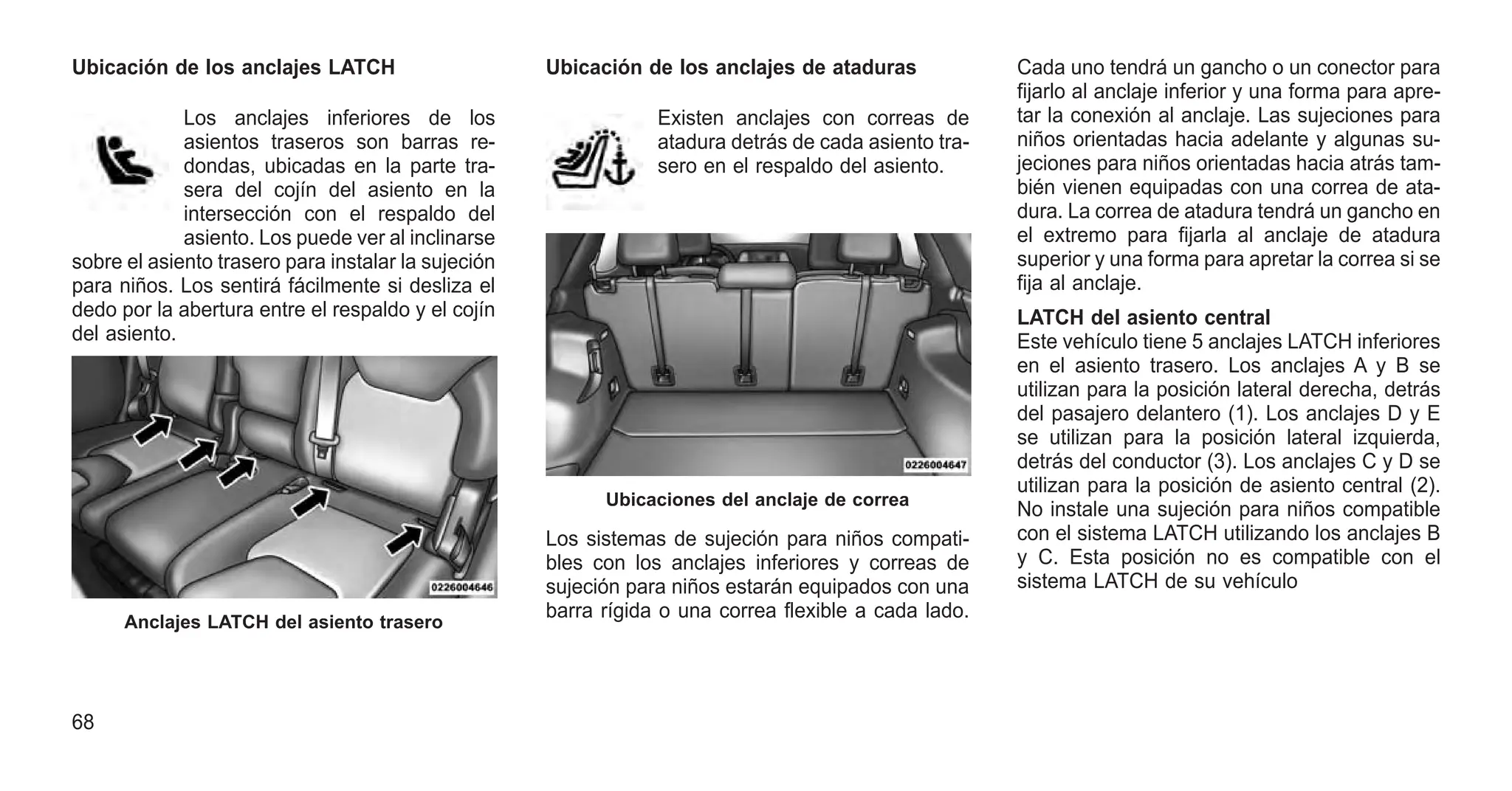 Ubicación de los anclajes LATCH
Los anclajes inferiores de los
asientos traseros son barras re-
dondas, ubicadas en la parte tra-
sera del cojín del asiento en la
intersección con el respaldo del
asiento. Los puede ver al inclinarse
sobre el asiento trasero para instalar la sujeción
para niños. Los sentirá fácilmente si desliza el
dedo por la abertura entre el respaldo y el cojín
del asiento.
Ubicación de los anclajes de ataduras
Existen anclajes con correas de
atadura detrás de cada asiento tra-
sero en el respaldo del asiento.
Los sistemas de sujeción para niños compati-
bles con los anclajes inferiores y correas de
sujeción para niños estarán equipados con una
barra rígida o una correa flexible a cada lado.
Cada uno tendrá un gancho o un conector para
fijarlo al anclaje inferior y una forma para apre-
tar la conexión al anclaje. Las sujeciones para
niños orientadas hacia adelante y algunas su-
jeciones para niños orientadas hacia atrás tam-
bién vienen equipadas con una correa de ata-
dura. La correa de atadura tendrá un gancho en
el extremo para fijarla al anclaje de atadura
superior y una forma para apretar la correa si se
fija al anclaje.
LATCH del asiento central
Este vehículo tiene 5 anclajes LATCH inferiores
en el asiento trasero. Los anclajes A y B se
utilizan para la posición lateral derecha, detrás
del pasajero delantero (1). Los anclajes D y E
se utilizan para la posición lateral izquierda,
detrás del conductor (3). Los anclajes C y D se
utilizan para la posición de asiento central (2).
No instale una sujeción para niños compatible
con el sistema LATCH utilizando los anclajes B
y C. Esta posición no es compatible con el
sistema LATCH de su vehículo
Anclajes LATCH del asiento trasero
Ubicaciones del anclaje de correa
68
 