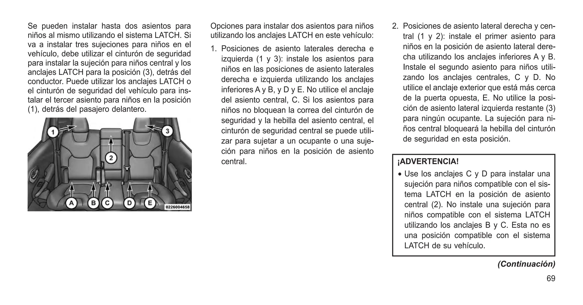 Se pueden instalar hasta dos asientos para
niños al mismo utilizando el sistema LATCH. Si
va a instalar tres sujeciones para niños en el
vehículo, debe utilizar el cinturón de seguridad
para instalar la sujeción para niños central y los
anclajes LATCH para la posición (3), detrás del
conductor. Puede utilizar los anclajes LATCH o
el cinturón de seguridad del vehículo para ins-
talar el tercer asiento para niños en la posición
(1), detrás del pasajero delantero.
Opciones para instalar dos asientos para niños
utilizando los anclajes LATCH en este vehículo:
1. Posiciones de asiento laterales derecha e
izquierda (1 y 3): instale los asientos para
niños en las posiciones de asiento laterales
derecha e izquierda utilizando los anclajes
inferiores A y B, y D y E. No utilice el anclaje
del asiento central, C. Si los asientos para
niños no bloquean la correa del cinturón de
seguridad y la hebilla del asiento central, el
cinturón de seguridad central se puede utili-
zar para sujetar a un ocupante o una suje-
ción para niños en la posición de asiento
central.
2. Posiciones de asiento lateral derecha y cen-
tral (1 y 2): instale el primer asiento para
niños en la posición de asiento lateral dere-
cha utilizando los anclajes inferiores A y B.
Instale el segundo asiento para niños utili-
zando los anclajes centrales, C y D. No
utilice el anclaje exterior que está más cerca
de la puerta opuesta, E. No utilice la posi-
ción de asiento lateral izquierda restante (3)
para ningún ocupante. La sujeción para ni-
ños central bloqueará la hebilla del cinturón
de seguridad en esta posición.
¡ADVERTENCIA!
• Use los anclajes C y D para instalar una
sujeción para niños compatible con el sis-
tema LATCH en la posición de asiento
central (2). No instale una sujeción para
niños compatible con el sistema LATCH
utilizando los anclajes B y C. Esta no es
una posición compatible con el sistema
LATCH de su vehículo.
(Continuación)
69
 