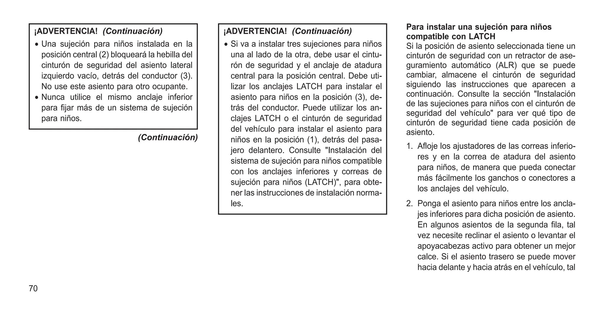 ¡ADVERTENCIA! (Continuación)
• Una sujeción para niños instalada en la
posición central (2) bloqueará la hebilla del
cinturón de seguridad del asiento lateral
izquierdo vacío, detrás del conductor (3).
No use este asiento para otro ocupante.
• Nunca utilice el mismo anclaje inferior
para fijar más de un sistema de sujeción
para niños.
(Continuación)
¡ADVERTENCIA! (Continuación)
• Si va a instalar tres sujeciones para niños
una al lado de la otra, debe usar el cintu-
rón de seguridad y el anclaje de atadura
central para la posición central. Debe uti-
lizar los anclajes LATCH para instalar el
asiento para niños en la posición (3), de-
trás del conductor. Puede utilizar los an-
clajes LATCH o el cinturón de seguridad
del vehículo para instalar el asiento para
niños en la posición (1), detrás del pasa-
jero delantero. Consulte "Instalación del
sistema de sujeción para niños compatible
con los anclajes inferiores y correas de
sujeción para niños (LATCH)", para obte-
ner las instrucciones de instalación norma-
les.
Para instalar una sujeción para niños
compatible con LATCH
Si la posición de asiento seleccionada tiene un
cinturón de seguridad con un retractor de ase-
guramiento automático (ALR) que se puede
cambiar, almacene el cinturón de seguridad
siguiendo las instrucciones que aparecen a
continuación. Consulte la sección "Instalación
de las sujeciones para niños con el cinturón de
seguridad del vehículo" para ver qué tipo de
cinturón de seguridad tiene cada posición de
asiento.
1. Afloje los ajustadores de las correas inferio-
res y en la correa de atadura del asiento
para niños, de manera que pueda conectar
más fácilmente los ganchos o conectores a
los anclajes del vehículo.
2. Ponga el asiento para niños entre los ancla-
jes inferiores para dicha posición de asiento.
En algunos asientos de la segunda fila, tal
vez necesite reclinar el asiento o levantar el
apoyacabezas activo para obtener un mejor
calce. Si el asiento trasero se puede mover
hacia delante y hacia atrás en el vehículo, tal
70
 
