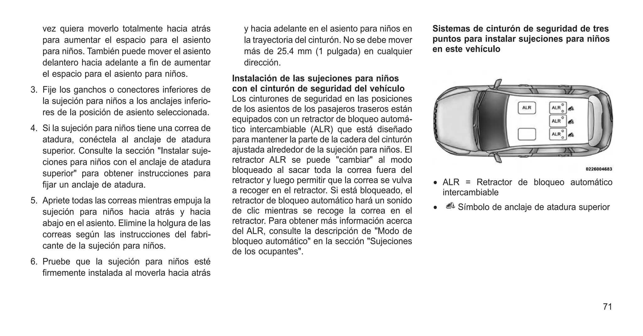 vez quiera moverlo totalmente hacia atrás
para aumentar el espacio para el asiento
para niños. También puede mover el asiento
delantero hacia adelante a fin de aumentar
el espacio para el asiento para niños.
3. Fije los ganchos o conectores inferiores de
la sujeción para niños a los anclajes inferio-
res de la posición de asiento seleccionada.
4. Si la sujeción para niños tiene una correa de
atadura, conéctela al anclaje de atadura
superior. Consulte la sección "Instalar suje-
ciones para niños con el anclaje de atadura
superior" para obtener instrucciones para
fijar un anclaje de atadura.
5. Apriete todas las correas mientras empuja la
sujeción para niños hacia atrás y hacia
abajo en el asiento. Elimine la holgura de las
correas según las instrucciones del fabri-
cante de la sujeción para niños.
6. Pruebe que la sujeción para niños esté
firmemente instalada al moverla hacia atrás
y hacia adelante en el asiento para niños en
la trayectoria del cinturón. No se debe mover
más de 25.4 mm (1 pulgada) en cualquier
dirección.
Instalación de las sujeciones para niños
con el cinturón de seguridad del vehículo
Los cinturones de seguridad en las posiciones
de los asientos de los pasajeros traseros están
equipados con un retractor de bloqueo automá-
tico intercambiable (ALR) que está diseñado
para mantener la parte de la cadera del cinturón
ajustada alrededor de la sujeción para niños. El
retractor ALR se puede "cambiar" al modo
bloqueado al sacar toda la correa fuera del
retractor y luego permitir que la correa se vulva
a recoger en el retractor. Si está bloqueado, el
retractor de bloqueo automático hará un sonido
de clic mientras se recoge la correa en el
retractor. Para obtener más información acerca
del ALR, consulte la descripción de "Modo de
bloqueo automático" en la sección "Sujeciones
de los ocupantes".
Sistemas de cinturón de seguridad de tres
puntos para instalar sujeciones para niños
en este vehículo
• ALR = Retractor de bloqueo automático
intercambiable
• Símbolo de anclaje de atadura superior
71
 
