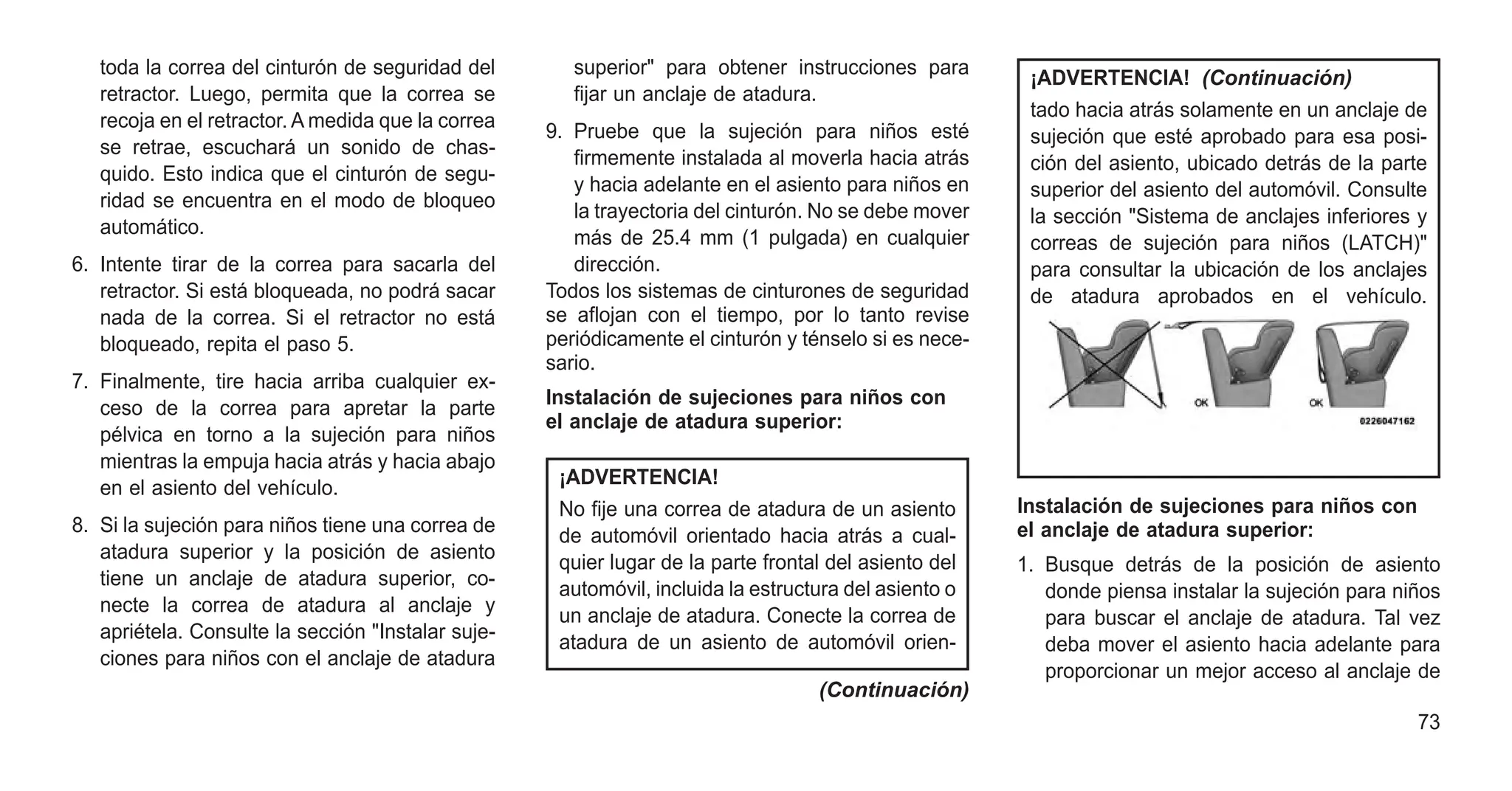 toda la correa del cinturón de seguridad del
retractor. Luego, permita que la correa se
recoja en el retractor. A medida que la correa
se retrae, escuchará un sonido de chas-
quido. Esto indica que el cinturón de segu-
ridad se encuentra en el modo de bloqueo
automático.
6. Intente tirar de la correa para sacarla del
retractor. Si está bloqueada, no podrá sacar
nada de la correa. Si el retractor no está
bloqueado, repita el paso 5.
7. Finalmente, tire hacia arriba cualquier ex-
ceso de la correa para apretar la parte
pélvica en torno a la sujeción para niños
mientras la empuja hacia atrás y hacia abajo
en el asiento del vehículo.
8. Si la sujeción para niños tiene una correa de
atadura superior y la posición de asiento
tiene un anclaje de atadura superior, co-
necte la correa de atadura al anclaje y
apriétela. Consulte la sección "Instalar suje-
ciones para niños con el anclaje de atadura
superior" para obtener instrucciones para
fijar un anclaje de atadura.
9. Pruebe que la sujeción para niños esté
firmemente instalada al moverla hacia atrás
y hacia adelante en el asiento para niños en
la trayectoria del cinturón. No se debe mover
más de 25.4 mm (1 pulgada) en cualquier
dirección.
Todos los sistemas de cinturones de seguridad
se aflojan con el tiempo, por lo tanto revise
periódicamente el cinturón y ténselo si es nece-
sario.
Instalación de sujeciones para niños con
el anclaje de atadura superior:
¡ADVERTENCIA!
No fije una correa de atadura de un asiento
de automóvil orientado hacia atrás a cual-
quier lugar de la parte frontal del asiento del
automóvil, incluida la estructura del asiento o
un anclaje de atadura. Conecte la correa de
atadura de un asiento de automóvil orien-
(Continuación)
¡ADVERTENCIA! (Continuación)
tado hacia atrás solamente en un anclaje de
sujeción que esté aprobado para esa posi-
ción del asiento, ubicado detrás de la parte
superior del asiento del automóvil. Consulte
la sección "Sistema de anclajes inferiores y
correas de sujeción para niños (LATCH)"
para consultar la ubicación de los anclajes
de atadura aprobados en el vehículo.
Instalación de sujeciones para niños con
el anclaje de atadura superior:
1. Busque detrás de la posición de asiento
donde piensa instalar la sujeción para niños
para buscar el anclaje de atadura. Tal vez
deba mover el asiento hacia adelante para
proporcionar un mejor acceso al anclaje de
73
 