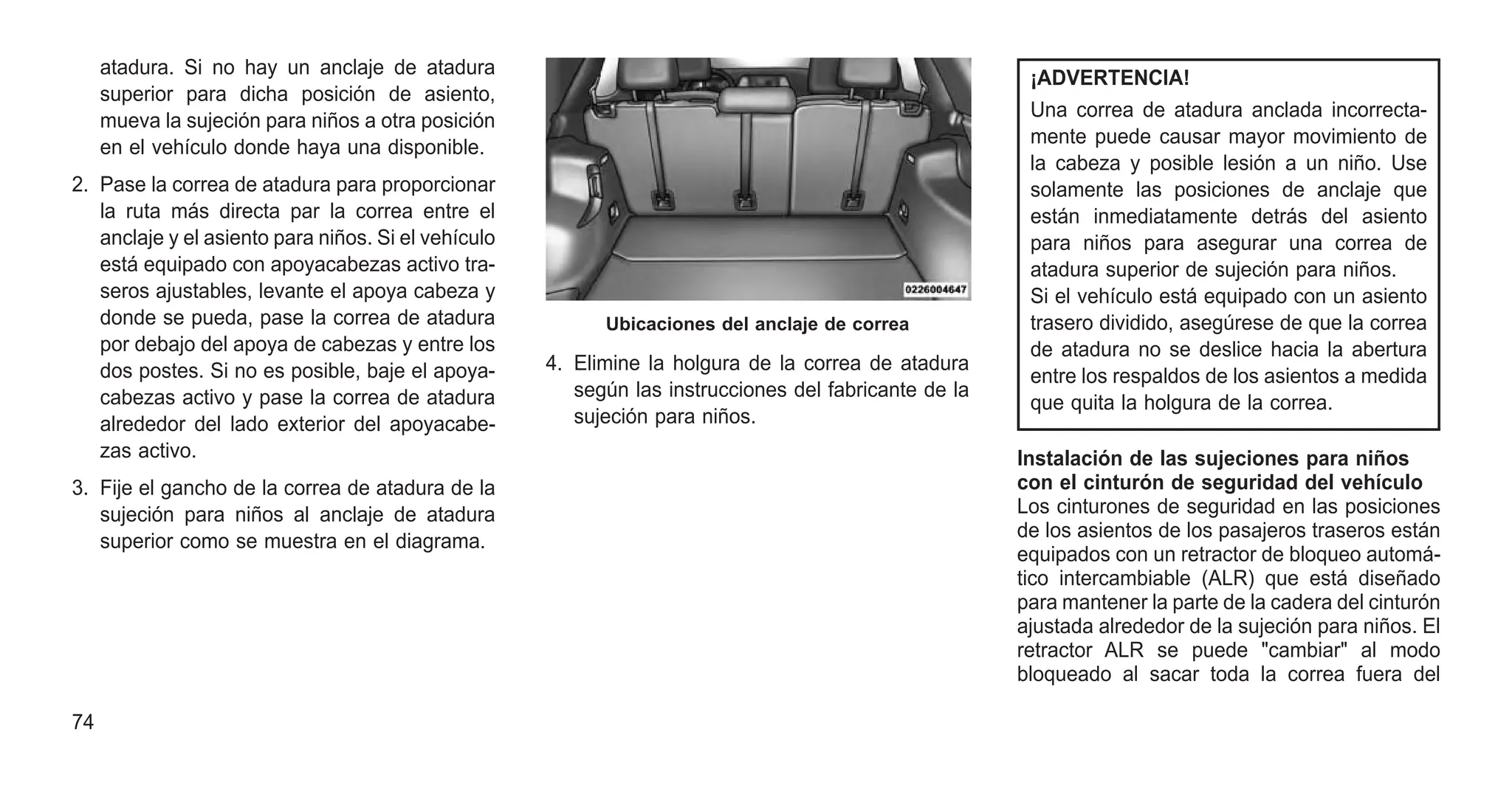atadura. Si no hay un anclaje de atadura
superior para dicha posición de asiento,
mueva la sujeción para niños a otra posición
en el vehículo donde haya una disponible.
2. Pase la correa de atadura para proporcionar
la ruta más directa par la correa entre el
anclaje y el asiento para niños. Si el vehículo
está equipado con apoyacabezas activo tra-
seros ajustables, levante el apoya cabeza y
donde se pueda, pase la correa de atadura
por debajo del apoya de cabezas y entre los
dos postes. Si no es posible, baje el apoya-
cabezas activo y pase la correa de atadura
alrededor del lado exterior del apoyacabe-
zas activo.
3. Fije el gancho de la correa de atadura de la
sujeción para niños al anclaje de atadura
superior como se muestra en el diagrama.
4. Elimine la holgura de la correa de atadura
según las instrucciones del fabricante de la
sujeción para niños.
¡ADVERTENCIA!
Una correa de atadura anclada incorrecta-
mente puede causar mayor movimiento de
la cabeza y posible lesión a un niño. Use
solamente las posiciones de anclaje que
están inmediatamente detrás del asiento
para niños para asegurar una correa de
atadura superior de sujeción para niños.
Si el vehículo está equipado con un asiento
trasero dividido, asegúrese de que la correa
de atadura no se deslice hacia la abertura
entre los respaldos de los asientos a medida
que quita la holgura de la correa.
Instalación de las sujeciones para niños
con el cinturón de seguridad del vehículo
Los cinturones de seguridad en las posiciones
de los asientos de los pasajeros traseros están
equipados con un retractor de bloqueo automá-
tico intercambiable (ALR) que está diseñado
para mantener la parte de la cadera del cinturón
ajustada alrededor de la sujeción para niños. El
retractor ALR se puede "cambiar" al modo
bloqueado al sacar toda la correa fuera del
Ubicaciones del anclaje de correa
74
 