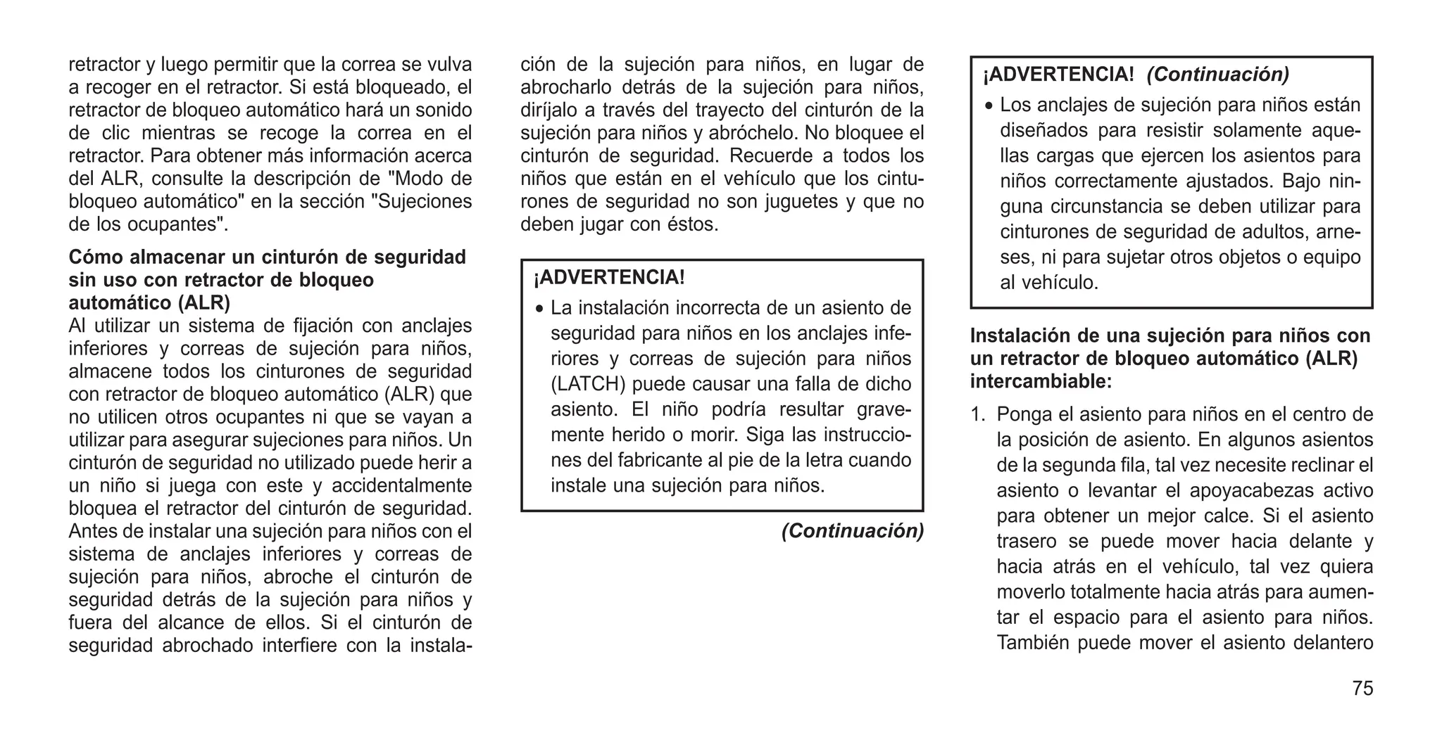retractor y luego permitir que la correa se vulva
a recoger en el retractor. Si está bloqueado, el
retractor de bloqueo automático hará un sonido
de clic mientras se recoge la correa en el
retractor. Para obtener más información acerca
del ALR, consulte la descripción de "Modo de
bloqueo automático" en la sección "Sujeciones
de los ocupantes".
Cómo almacenar un cinturón de seguridad
sin uso con retractor de bloqueo
automático (ALR)
Al utilizar un sistema de fijación con anclajes
inferiores y correas de sujeción para niños,
almacene todos los cinturones de seguridad
con retractor de bloqueo automático (ALR) que
no utilicen otros ocupantes ni que se vayan a
utilizar para asegurar sujeciones para niños. Un
cinturón de seguridad no utilizado puede herir a
un niño si juega con este y accidentalmente
bloquea el retractor del cinturón de seguridad.
Antes de instalar una sujeción para niños con el
sistema de anclajes inferiores y correas de
sujeción para niños, abroche el cinturón de
seguridad detrás de la sujeción para niños y
fuera del alcance de ellos. Si el cinturón de
seguridad abrochado interfiere con la instala-
ción de la sujeción para niños, en lugar de
abrocharlo detrás de la sujeción para niños,
diríjalo a través del trayecto del cinturón de la
sujeción para niños y abróchelo. No bloquee el
cinturón de seguridad. Recuerde a todos los
niños que están en el vehículo que los cintu-
rones de seguridad no son juguetes y que no
deben jugar con éstos.
¡ADVERTENCIA!
• La instalación incorrecta de un asiento de
seguridad para niños en los anclajes infe-
riores y correas de sujeción para niños
(LATCH) puede causar una falla de dicho
asiento. El niño podría resultar grave-
mente herido o morir. Siga las instruccio-
nes del fabricante al pie de la letra cuando
instale una sujeción para niños.
(Continuación)
¡ADVERTENCIA! (Continuación)
• Los anclajes de sujeción para niños están
diseñados para resistir solamente aque-
llas cargas que ejercen los asientos para
niños correctamente ajustados. Bajo nin-
guna circunstancia se deben utilizar para
cinturones de seguridad de adultos, arne-
ses, ni para sujetar otros objetos o equipo
al vehículo.
Instalación de una sujeción para niños con
un retractor de bloqueo automático (ALR)
intercambiable:
1. Ponga el asiento para niños en el centro de
la posición de asiento. En algunos asientos
de la segunda fila, tal vez necesite reclinar el
asiento o levantar el apoyacabezas activo
para obtener un mejor calce. Si el asiento
trasero se puede mover hacia delante y
hacia atrás en el vehículo, tal vez quiera
moverlo totalmente hacia atrás para aumen-
tar el espacio para el asiento para niños.
También puede mover el asiento delantero
75
 