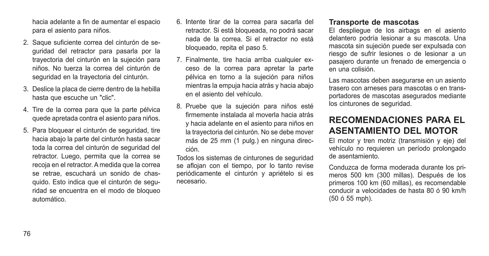 hacia adelante a fin de aumentar el espacio
para el asiento para niños.
2. Saque suficiente correa del cinturón de se-
guridad del retractor para pasarla por la
trayectoria del cinturón en la sujeción para
niños. No tuerza la correa del cinturón de
seguridad en la trayectoria del cinturón.
3. Deslice la placa de cierre dentro de la hebilla
hasta que escuche un "clic".
4. Tire de la correa para que la parte pélvica
quede apretada contra el asiento para niños.
5. Para bloquear el cinturón de seguridad, tire
hacia abajo la parte del cinturón hasta sacar
toda la correa del cinturón de seguridad del
retractor. Luego, permita que la correa se
recoja en el retractor. A medida que la correa
se retrae, escuchará un sonido de chas-
quido. Esto indica que el cinturón de segu-
ridad se encuentra en el modo de bloqueo
automático.
6. Intente tirar de la correa para sacarla del
retractor. Si está bloqueada, no podrá sacar
nada de la correa. Si el retractor no está
bloqueado, repita el paso 5.
7. Finalmente, tire hacia arriba cualquier ex-
ceso de la correa para apretar la parte
pélvica en torno a la sujeción para niños
mientras la empuja hacia atrás y hacia abajo
en el asiento del vehículo.
8. Pruebe que la sujeción para niños esté
firmemente instalada al moverla hacia atrás
y hacia adelante en el asiento para niños en
la trayectoria del cinturón. No se debe mover
más de 25 mm (1 pulg.) en ninguna direc-
ción.
Todos los sistemas de cinturones de seguridad
se aflojan con el tiempo, por lo tanto revise
periódicamente el cinturón y apriételo si es
necesario.
Transporte de mascotas
El despliegue de los airbags en el asiento
delantero podría lesionar a su mascota. Una
mascota sin sujeción puede ser expulsada con
riesgo de sufrir lesiones o de lesionar a un
pasajero durante un frenado de emergencia o
en una colisión.
Las mascotas deben asegurarse en un asiento
trasero con arneses para mascotas o en trans-
portadores de mascotas asegurados mediante
los cinturones de seguridad.
RECOMENDACIONES PARA EL
ASENTAMIENTO DEL MOTOR
El motor y tren motriz (transmisión y eje) del
vehículo no requieren un período prolongado
de asentamiento.
Conduzca de forma moderada durante los pri-
meros 500 km (300 millas). Después de los
primeros 100 km (60 millas), es recomendable
conducir a velocidades de hasta 80 ó 90 km/h
(50 ó 55 mph).
76
 
