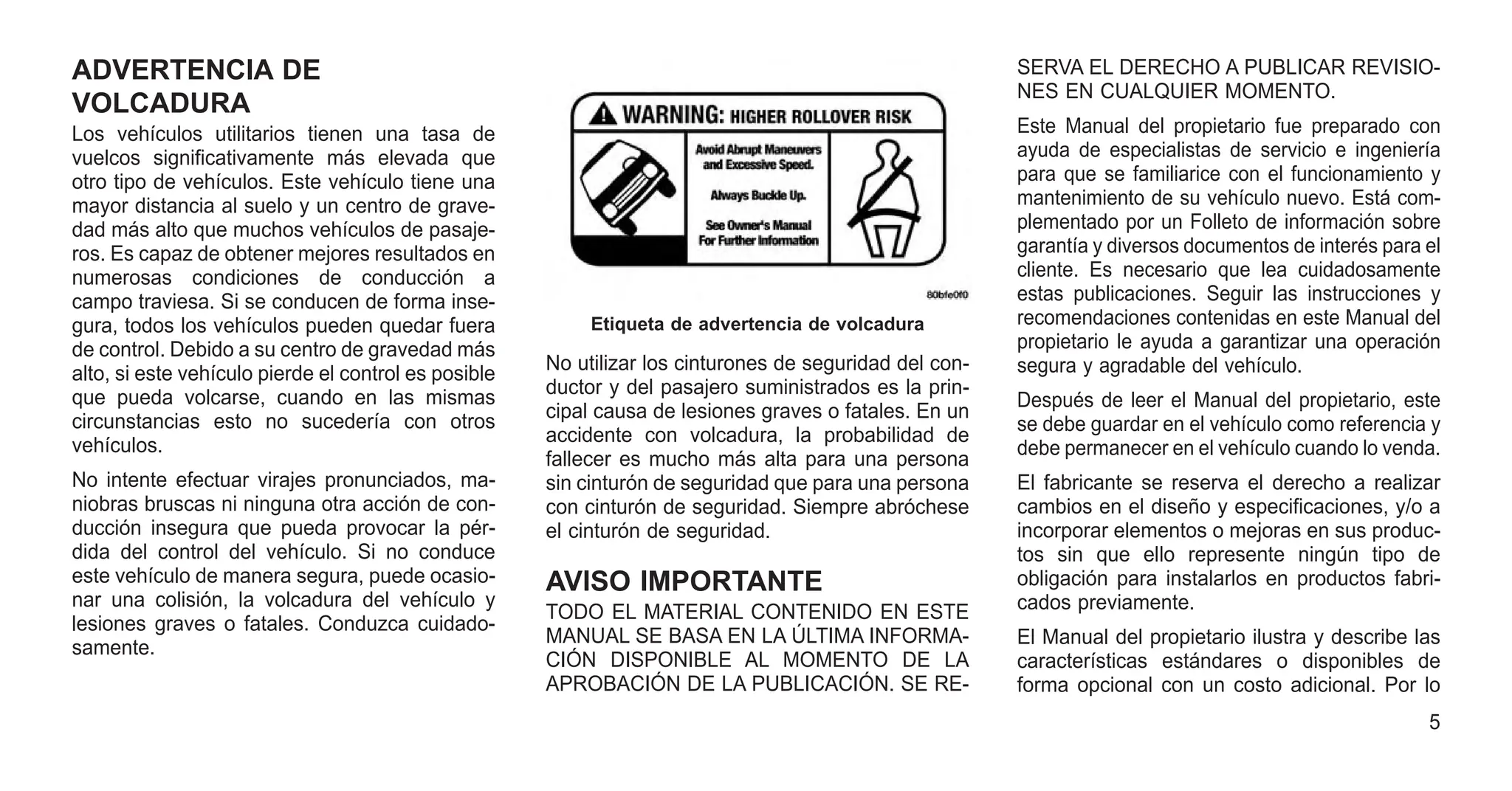 ADVERTENCIA DE
VOLCADURA
Los vehículos utilitarios tienen una tasa de
vuelcos significativamente más elevada que
otro tipo de vehículos. Este vehículo tiene una
mayor distancia al suelo y un centro de grave-
dad más alto que muchos vehículos de pasaje-
ros. Es capaz de obtener mejores resultados en
numerosas condiciones de conducción a
campo traviesa. Si se conducen de forma inse-
gura, todos los vehículos pueden quedar fuera
de control. Debido a su centro de gravedad más
alto, si este vehículo pierde el control es posible
que pueda volcarse, cuando en las mismas
circunstancias esto no sucedería con otros
vehículos.
No intente efectuar virajes pronunciados, ma-
niobras bruscas ni ninguna otra acción de con-
ducción insegura que pueda provocar la pér-
dida del control del vehículo. Si no conduce
este vehículo de manera segura, puede ocasio-
nar una colisión, la volcadura del vehículo y
lesiones graves o fatales. Conduzca cuidado-
samente.
No utilizar los cinturones de seguridad del con-
ductor y del pasajero suministrados es la prin-
cipal causa de lesiones graves o fatales. En un
accidente con volcadura, la probabilidad de
fallecer es mucho más alta para una persona
sin cinturón de seguridad que para una persona
con cinturón de seguridad. Siempre abróchese
el cinturón de seguridad.
AVISO IMPORTANTE
TODO EL MATERIAL CONTENIDO EN ESTE
MANUAL SE BASA EN LA ÚLTIMA INFORMA-
CIÓN DISPONIBLE AL MOMENTO DE LA
APROBACIÓN DE LA PUBLICACIÓN. SE RE-
SERVA EL DERECHO A PUBLICAR REVISIO-
NES EN CUALQUIER MOMENTO.
Este Manual del propietario fue preparado con
ayuda de especialistas de servicio e ingeniería
para que se familiarice con el funcionamiento y
mantenimiento de su vehículo nuevo. Está com-
plementado por un Folleto de información sobre
garantía y diversos documentos de interés para el
cliente. Es necesario que lea cuidadosamente
estas publicaciones. Seguir las instrucciones y
recomendaciones contenidas en este Manual del
propietario le ayuda a garantizar una operación
segura y agradable del vehículo.
Después de leer el Manual del propietario, este
se debe guardar en el vehículo como referencia y
debe permanecer en el vehículo cuando lo venda.
El fabricante se reserva el derecho a realizar
cambios en el diseño y especificaciones, y/o a
incorporar elementos o mejoras en sus produc-
tos sin que ello represente ningún tipo de
obligación para instalarlos en productos fabri-
cados previamente.
El Manual del propietario ilustra y describe las
características estándares o disponibles de
forma opcional con un costo adicional. Por lo
Etiqueta de advertencia de volcadura
5
 