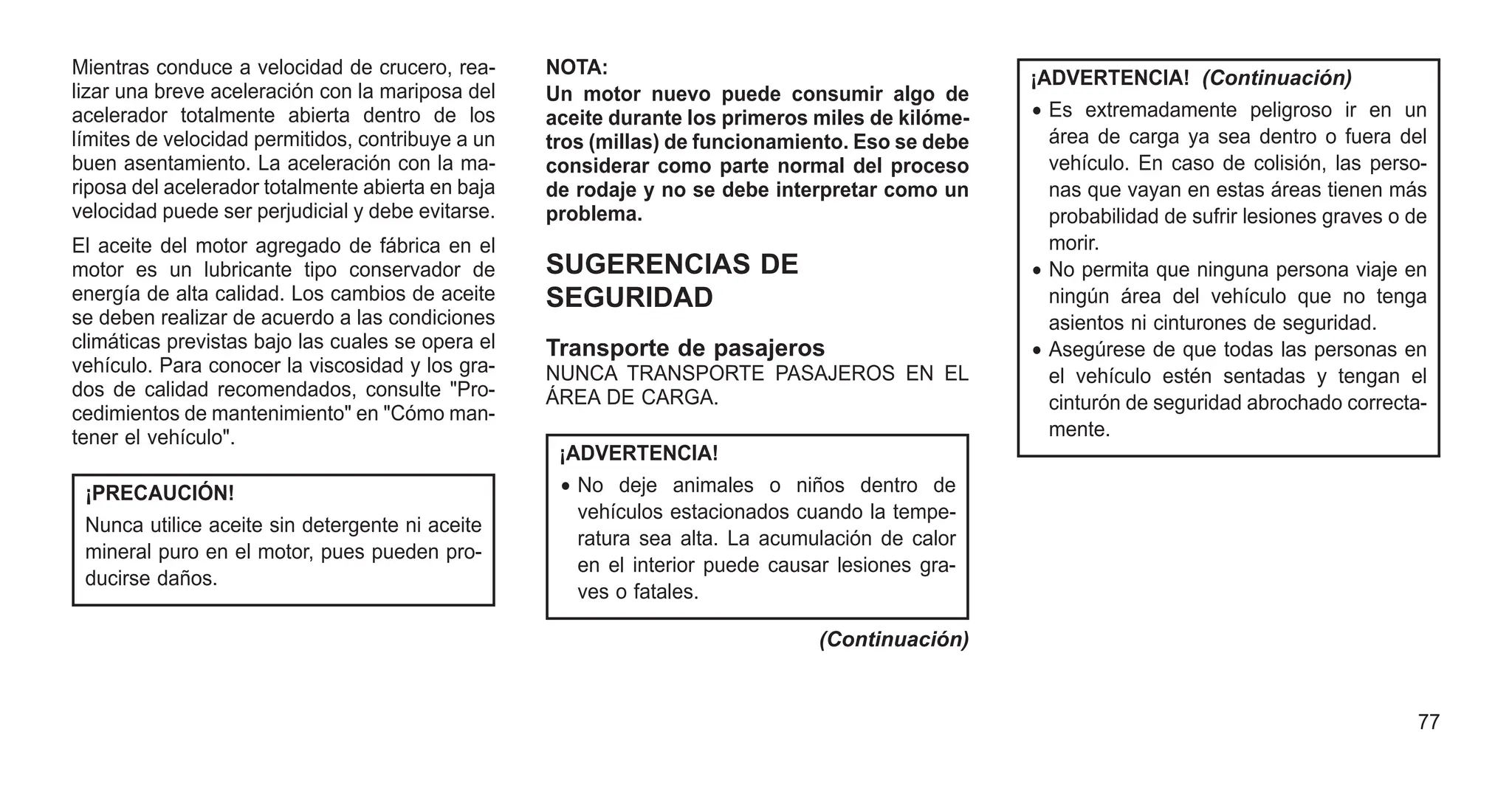 Mientras conduce a velocidad de crucero, rea-
lizar una breve aceleración con la mariposa del
acelerador totalmente abierta dentro de los
límites de velocidad permitidos, contribuye a un
buen asentamiento. La aceleración con la ma-
riposa del acelerador totalmente abierta en baja
velocidad puede ser perjudicial y debe evitarse.
El aceite del motor agregado de fábrica en el
motor es un lubricante tipo conservador de
energía de alta calidad. Los cambios de aceite
se deben realizar de acuerdo a las condiciones
climáticas previstas bajo las cuales se opera el
vehículo. Para conocer la viscosidad y los gra-
dos de calidad recomendados, consulte "Pro-
cedimientos de mantenimiento" en "Cómo man-
tener el vehículo".
¡PRECAUCIÓN!
Nunca utilice aceite sin detergente ni aceite
mineral puro en el motor, pues pueden pro-
ducirse daños.
NOTA:
Un motor nuevo puede consumir algo de
aceite durante los primeros miles de kilóme-
tros (millas) de funcionamiento. Eso se debe
considerar como parte normal del proceso
de rodaje y no se debe interpretar como un
problema.
SUGERENCIAS DE
SEGURIDAD
Transporte de pasajeros
NUNCA TRANSPORTE PASAJEROS EN EL
ÁREA DE CARGA.
¡ADVERTENCIA!
• No deje animales o niños dentro de
vehículos estacionados cuando la tempe-
ratura sea alta. La acumulación de calor
en el interior puede causar lesiones gra-
ves o fatales.
(Continuación)
¡ADVERTENCIA! (Continuación)
• Es extremadamente peligroso ir en un
área de carga ya sea dentro o fuera del
vehículo. En caso de colisión, las perso-
nas que vayan en estas áreas tienen más
probabilidad de sufrir lesiones graves o de
morir.
• No permita que ninguna persona viaje en
ningún área del vehículo que no tenga
asientos ni cinturones de seguridad.
• Asegúrese de que todas las personas en
el vehículo estén sentadas y tengan el
cinturón de seguridad abrochado correcta-
mente.
77
 