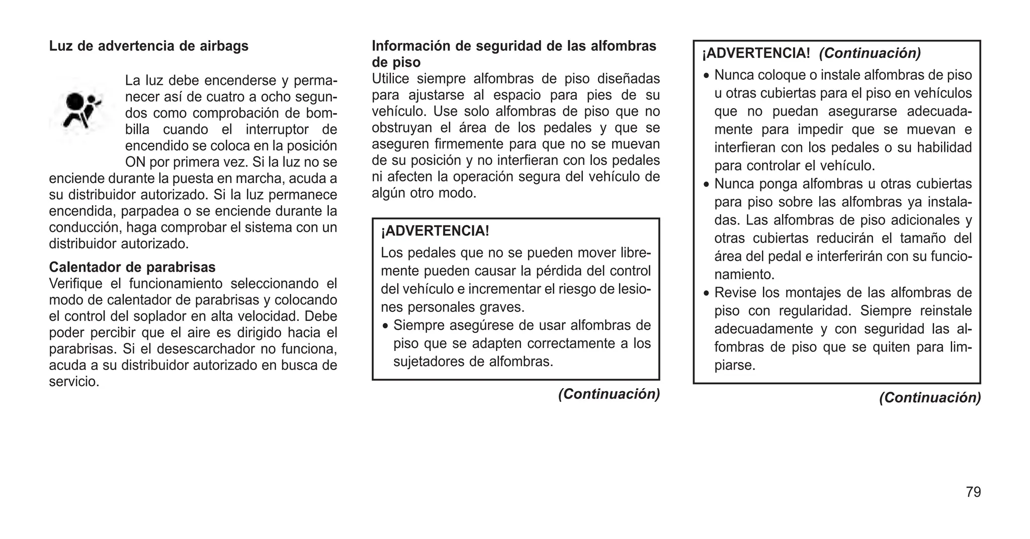 Luz de advertencia de airbags
La luz debe encenderse y perma-
necer así de cuatro a ocho segun-
dos como comprobación de bom-
billa cuando el interruptor de
encendido se coloca en la posición
ON por primera vez. Si la luz no se
enciende durante la puesta en marcha, acuda a
su distribuidor autorizado. Si la luz permanece
encendida, parpadea o se enciende durante la
conducción, haga comprobar el sistema con un
distribuidor autorizado.
Calentador de parabrisas
Verifique el funcionamiento seleccionando el
modo de calentador de parabrisas y colocando
el control del soplador en alta velocidad. Debe
poder percibir que el aire es dirigido hacia el
parabrisas. Si el desescarchador no funciona,
acuda a su distribuidor autorizado en busca de
servicio.
Información de seguridad de las alfombras
de piso
Utilice siempre alfombras de piso diseñadas
para ajustarse al espacio para pies de su
vehículo. Use solo alfombras de piso que no
obstruyan el área de los pedales y que se
aseguren firmemente para que no se muevan
de su posición y no interfieran con los pedales
ni afecten la operación segura del vehículo de
algún otro modo.
¡ADVERTENCIA!
Los pedales que no se pueden mover libre-
mente pueden causar la pérdida del control
del vehículo e incrementar el riesgo de lesio-
nes personales graves.
• Siempre asegúrese de usar alfombras de
piso que se adapten correctamente a los
sujetadores de alfombras.
(Continuación)
¡ADVERTENCIA! (Continuación)
• Nunca coloque o instale alfombras de piso
u otras cubiertas para el piso en vehículos
que no puedan asegurarse adecuada-
mente para impedir que se muevan e
interfieran con los pedales o su habilidad
para controlar el vehículo.
• Nunca ponga alfombras u otras cubiertas
para piso sobre las alfombras ya instala-
das. Las alfombras de piso adicionales y
otras cubiertas reducirán el tamaño del
área del pedal e interferirán con su funcio-
namiento.
• Revise los montajes de las alfombras de
piso con regularidad. Siempre reinstale
adecuadamente y con seguridad las al-
fombras de piso que se quiten para lim-
piarse.
(Continuación)
79
 