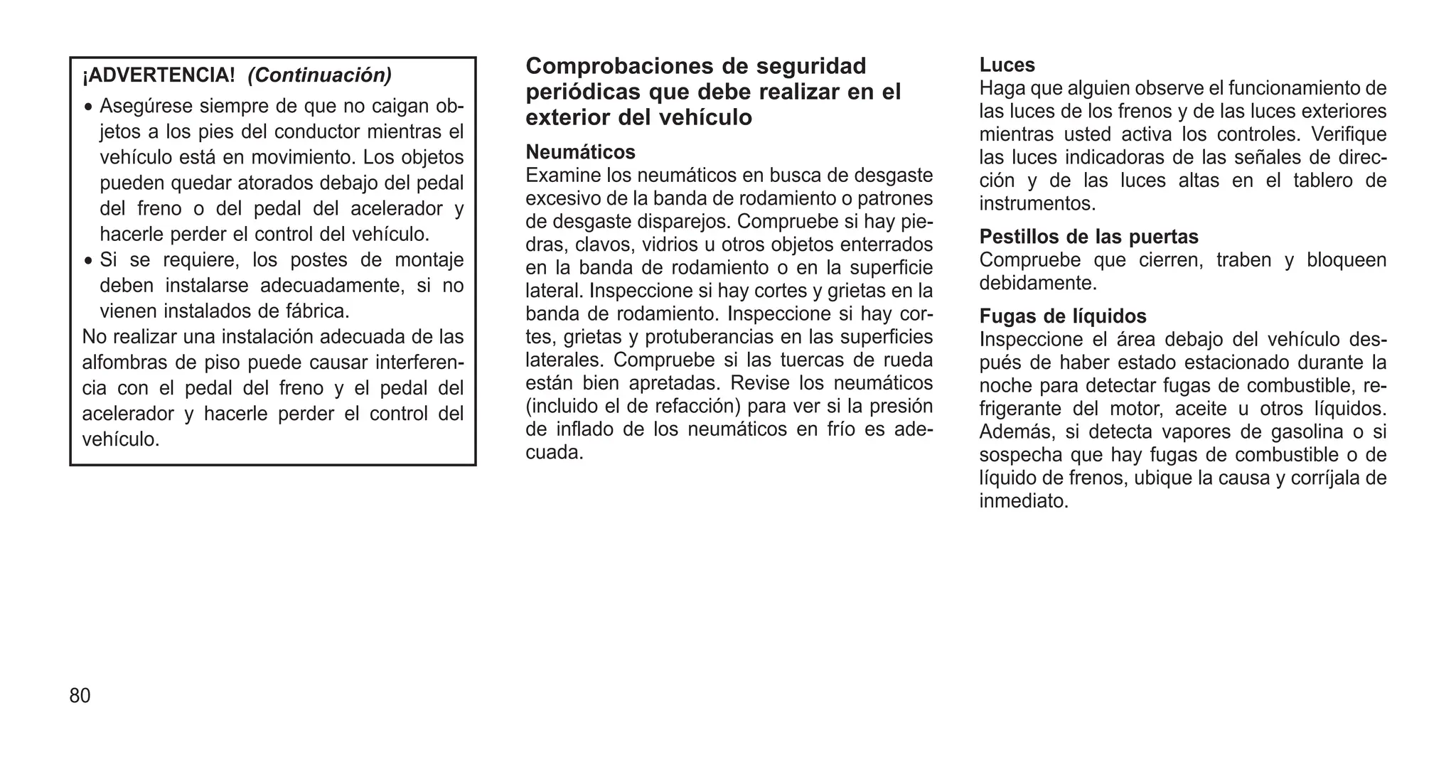 ¡ADVERTENCIA! (Continuación)
• Asegúrese siempre de que no caigan ob-
jetos a los pies del conductor mientras el
vehículo está en movimiento. Los objetos
pueden quedar atorados debajo del pedal
del freno o del pedal del acelerador y
hacerle perder el control del vehículo.
• Si se requiere, los postes de montaje
deben instalarse adecuadamente, si no
vienen instalados de fábrica.
No realizar una instalación adecuada de las
alfombras de piso puede causar interferen-
cia con el pedal del freno y el pedal del
acelerador y hacerle perder el control del
vehículo.
Comprobaciones de seguridad
periódicas que debe realizar en el
exterior del vehículo
Neumáticos
Examine los neumáticos en busca de desgaste
excesivo de la banda de rodamiento o patrones
de desgaste disparejos. Compruebe si hay pie-
dras, clavos, vidrios u otros objetos enterrados
en la banda de rodamiento o en la superficie
lateral. Inspeccione si hay cortes y grietas en la
banda de rodamiento. Inspeccione si hay cor-
tes, grietas y protuberancias en las superficies
laterales. Compruebe si las tuercas de rueda
están bien apretadas. Revise los neumáticos
(incluido el de refacción) para ver si la presión
de inflado de los neumáticos en frío es ade-
cuada.
Luces
Haga que alguien observe el funcionamiento de
las luces de los frenos y de las luces exteriores
mientras usted activa los controles. Verifique
las luces indicadoras de las señales de direc-
ción y de las luces altas en el tablero de
instrumentos.
Pestillos de las puertas
Compruebe que cierren, traben y bloqueen
debidamente.
Fugas de líquidos
Inspeccione el área debajo del vehículo des-
pués de haber estado estacionado durante la
noche para detectar fugas de combustible, re-
frigerante del motor, aceite u otros líquidos.
Además, si detecta vapores de gasolina o si
sospecha que hay fugas de combustible o de
líquido de frenos, ubique la causa y corríjala de
inmediato.
80
 
