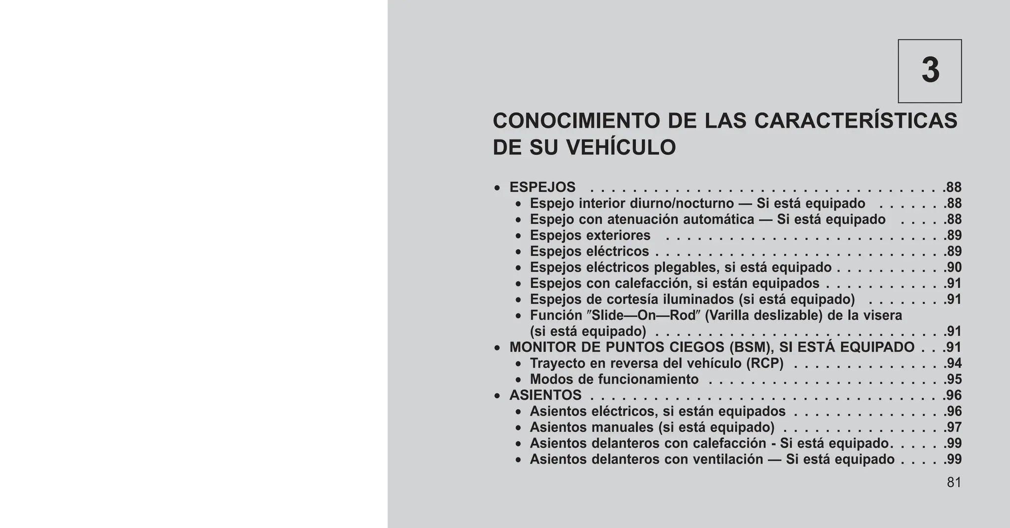 3
CONOCIMIENTO DE LAS CARACTERÍSTICAS
DE SU VEHÍCULO
• ESPEJOS . . . . . . . . . . . . . . . . . . . . . . . . . . . . . . . . . .88
• Espejo interior diurno/nocturno — Si está equipado . . . . . . .88
• Espejo con atenuación automática — Si está equipado . . . . .88
• Espejos exteriores . . . . . . . . . . . . . . . . . . . . . . . . . . .89
• Espejos eléctricos . . . . . . . . . . . . . . . . . . . . . . . . . . . .89
• Espejos eléctricos plegables, si está equipado . . . . . . . . . . .90
• Espejos con calefacción, si están equipados . . . . . . . . . . . .91
• Espejos de cortesía iluminados (si está equipado) . . . . . . . .91
• Función ⴖSlide—On—Rodⴖ (Varilla deslizable) de la visera
(si está equipado) . . . . . . . . . . . . . . . . . . . . . . . . . . . .91
• MONITOR DE PUNTOS CIEGOS (BSM), SI ESTÁ EQUIPADO . . .91
• Trayecto en reversa del vehículo (RCP) . . . . . . . . . . . . . . .94
• Modos de funcionamiento . . . . . . . . . . . . . . . . . . . . . . .95
• ASIENTOS . . . . . . . . . . . . . . . . . . . . . . . . . . . . . . . . . .96
• Asientos eléctricos, si están equipados . . . . . . . . . . . . . . .96
• Asientos manuales (si está equipado) . . . . . . . . . . . . . . . .97
• Asientos delanteros con calefacción - Si está equipado. . . . . .99
• Asientos delanteros con ventilación — Si está equipado . . . . .99
81
 