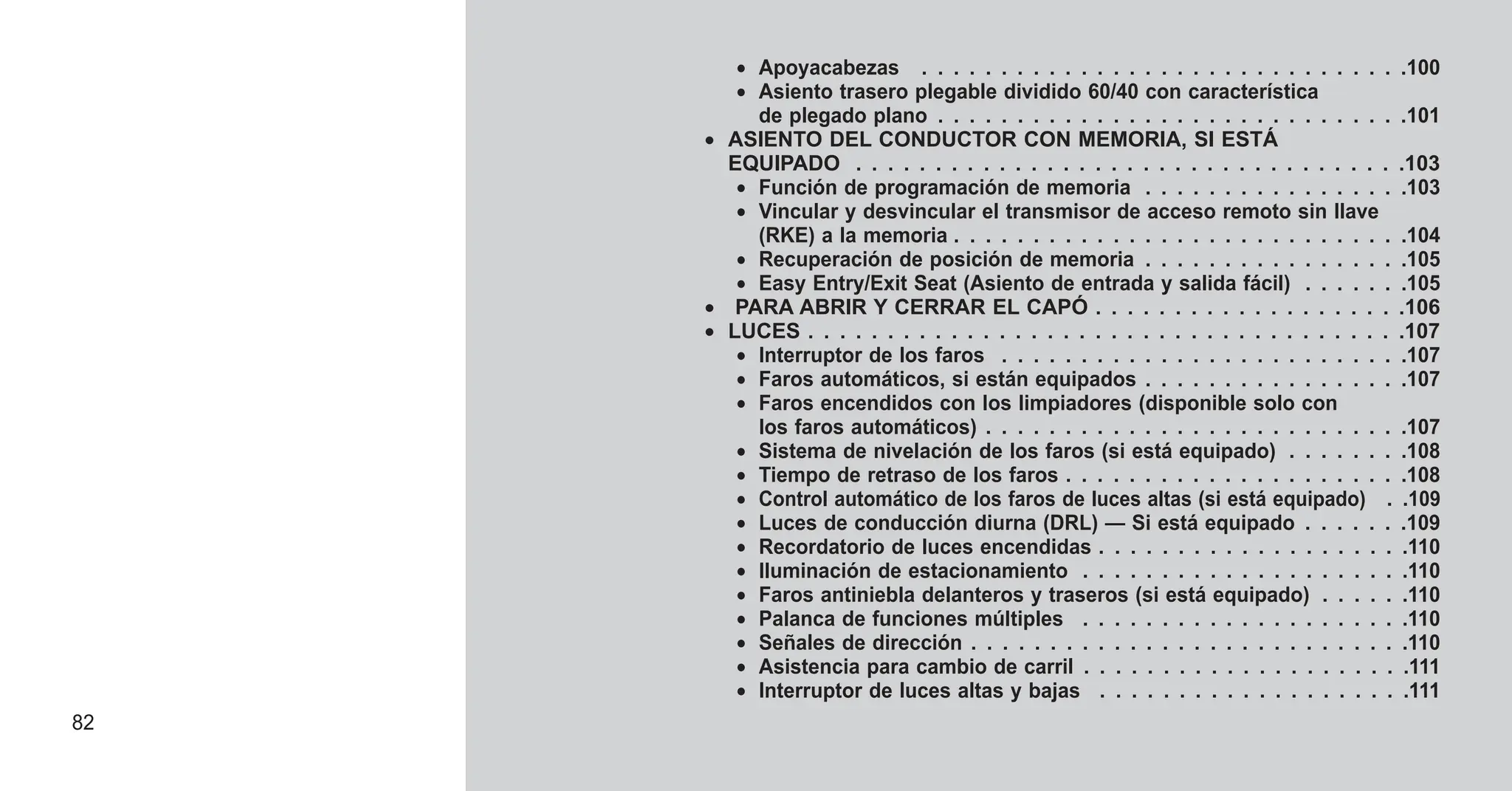 • Apoyacabezas . . . . . . . . . . . . . . . . . . . . . . . . . . . . . . .100
• Asiento trasero plegable dividido 60/40 con característica
de plegado plano . . . . . . . . . . . . . . . . . . . . . . . . . . . . . .101
• ASIENTO DEL CONDUCTOR CON MEMORIA, SI ESTÁ
EQUIPADO . . . . . . . . . . . . . . . . . . . . . . . . . . . . . . . . . . .103
• Función de programación de memoria . . . . . . . . . . . . . . . . .103
• Vincular y desvincular el transmisor de acceso remoto sin llave
(RKE) a la memoria . . . . . . . . . . . . . . . . . . . . . . . . . . . . .104
• Recuperación de posición de memoria . . . . . . . . . . . . . . . . .105
• Easy Entry/Exit Seat (Asiento de entrada y salida fácil) . . . . . . .105
• PARA ABRIR Y CERRAR EL CAPÓ . . . . . . . . . . . . . . . . . . . .106
• LUCES . . . . . . . . . . . . . . . . . . . . . . . . . . . . . . . . . . . . . .107
• Interruptor de los faros . . . . . . . . . . . . . . . . . . . . . . . . . .107
• Faros automáticos, si están equipados . . . . . . . . . . . . . . . . .107
• Faros encendidos con los limpiadores (disponible solo con
los faros automáticos) . . . . . . . . . . . . . . . . . . . . . . . . . . .107
• Sistema de nivelación de los faros (si está equipado) . . . . . . . .108
• Tiempo de retraso de los faros . . . . . . . . . . . . . . . . . . . . . .108
• Control automático de los faros de luces altas (si está equipado) . .109
• Luces de conducción diurna (DRL) — Si está equipado . . . . . . .109
• Recordatorio de luces encendidas . . . . . . . . . . . . . . . . . . . .110
• Iluminación de estacionamiento . . . . . . . . . . . . . . . . . . . . .110
• Faros antiniebla delanteros y traseros (si está equipado) . . . . . .110
• Palanca de funciones múltiples . . . . . . . . . . . . . . . . . . . . .110
• Señales de dirección . . . . . . . . . . . . . . . . . . . . . . . . . . . .110
• Asistencia para cambio de carril . . . . . . . . . . . . . . . . . . . . .111
• Interruptor de luces altas y bajas . . . . . . . . . . . . . . . . . . . .111
82
 