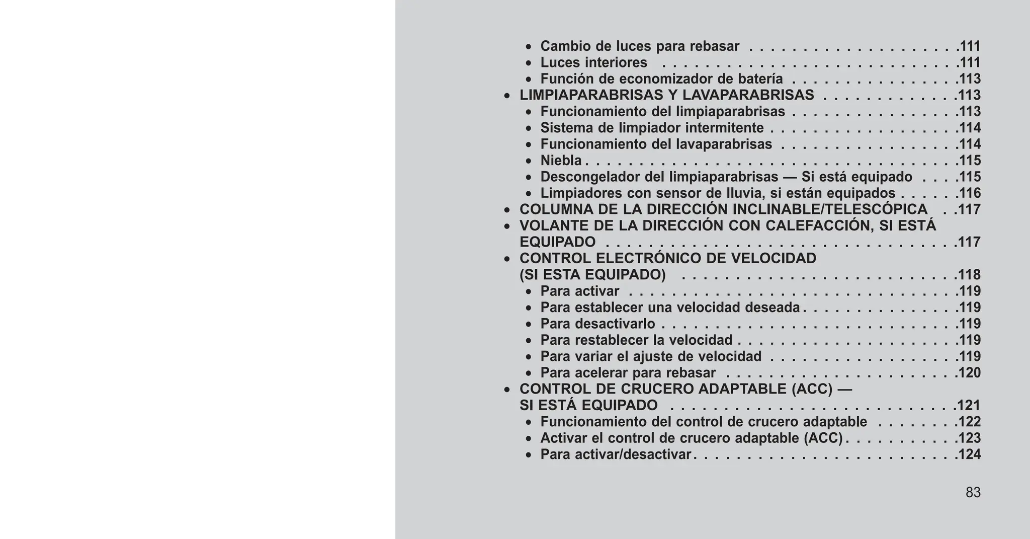• Cambio de luces para rebasar . . . . . . . . . . . . . . . . . . . .111
• Luces interiores . . . . . . . . . . . . . . . . . . . . . . . . . . . .111
• Función de economizador de batería . . . . . . . . . . . . . . . .113
• LIMPIAPARABRISAS Y LAVAPARABRISAS . . . . . . . . . . . . .113
• Funcionamiento del limpiaparabrisas . . . . . . . . . . . . . . . .113
• Sistema de limpiador intermitente . . . . . . . . . . . . . . . . . .114
• Funcionamiento del lavaparabrisas . . . . . . . . . . . . . . . . .114
• Niebla . . . . . . . . . . . . . . . . . . . . . . . . . . . . . . . . . . .115
• Descongelador del limpiaparabrisas — Si está equipado . . . .115
• Limpiadores con sensor de lluvia, si están equipados . . . . . .116
• COLUMNA DE LA DIRECCIÓN INCLINABLE/TELESCÓPICA . .117
• VOLANTE DE LA DIRECCIÓN CON CALEFACCIÓN, SI ESTÁ
EQUIPADO . . . . . . . . . . . . . . . . . . . . . . . . . . . . . . . . .117
• CONTROL ELECTRÓNICO DE VELOCIDAD
(SI ESTA EQUIPADO) . . . . . . . . . . . . . . . . . . . . . . . . . .118
• Para activar . . . . . . . . . . . . . . . . . . . . . . . . . . . . . . .119
• Para establecer una velocidad deseada . . . . . . . . . . . . . . .119
• Para desactivarlo . . . . . . . . . . . . . . . . . . . . . . . . . . . .119
• Para restablecer la velocidad . . . . . . . . . . . . . . . . . . . . .119
• Para variar el ajuste de velocidad . . . . . . . . . . . . . . . . . .119
• Para acelerar para rebasar . . . . . . . . . . . . . . . . . . . . . .120
• CONTROL DE CRUCERO ADAPTABLE (ACC) —
SI ESTÁ EQUIPADO . . . . . . . . . . . . . . . . . . . . . . . . . . .121
• Funcionamiento del control de crucero adaptable . . . . . . . .122
• Activar el control de crucero adaptable (ACC) . . . . . . . . . . .123
• Para activar/desactivar. . . . . . . . . . . . . . . . . . . . . . . . .124
83
 