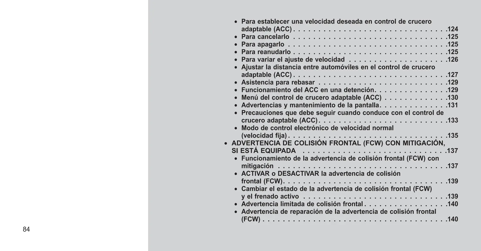 • Para establecer una velocidad deseada en control de crucero
adaptable (ACC) . . . . . . . . . . . . . . . . . . . . . . . . . . . . . . .124
• Para cancelarlo . . . . . . . . . . . . . . . . . . . . . . . . . . . . . . .125
• Para apagarlo . . . . . . . . . . . . . . . . . . . . . . . . . . . . . . . .125
• Para reanudarlo . . . . . . . . . . . . . . . . . . . . . . . . . . . . . . .125
• Para variar el ajuste de velocidad . . . . . . . . . . . . . . . . . . . .126
• Ajustar la distancia entre automóviles en el control de crucero
adaptable (ACC) . . . . . . . . . . . . . . . . . . . . . . . . . . . . . . .127
• Asistencia para rebasar . . . . . . . . . . . . . . . . . . . . . . . . . .129
• Funcionamiento del ACC en una detención. . . . . . . . . . . . . . .129
• Menú del control de crucero adaptable (ACC) . . . . . . . . . . . . .130
• Advertencias y mantenimiento de la pantalla. . . . . . . . . . . . . .131
• Precauciones que debe seguir cuando conduce con el control de
crucero adaptable (ACC) . . . . . . . . . . . . . . . . . . . . . . . . . .133
• Modo de control electrónico de velocidad normal
(velocidad fija) . . . . . . . . . . . . . . . . . . . . . . . . . . . . . . . .135
• ADVERTENCIA DE COLISIÓN FRONTAL (FCW) CON MITIGACIÓN,
SI ESTÁ EQUIPADA . . . . . . . . . . . . . . . . . . . . . . . . . . . . .137
• Funcionamiento de la advertencia de colisión frontal (FCW) con
mitigación . . . . . . . . . . . . . . . . . . . . . . . . . . . . . . . . . .137
• ACTIVAR o DESACTIVAR la advertencia de colisión
frontal (FCW). . . . . . . . . . . . . . . . . . . . . . . . . . . . . . . . .139
• Cambiar el estado de la advertencia de colisión frontal (FCW)
y el frenado activo . . . . . . . . . . . . . . . . . . . . . . . . . . . . .139
• Advertencia limitada de colisión frontal . . . . . . . . . . . . . . . . .140
• Advertencia de reparación de la advertencia de colisión frontal
(FCW) . . . . . . . . . . . . . . . . . . . . . . . . . . . . . . . . . . . . .140
84
 