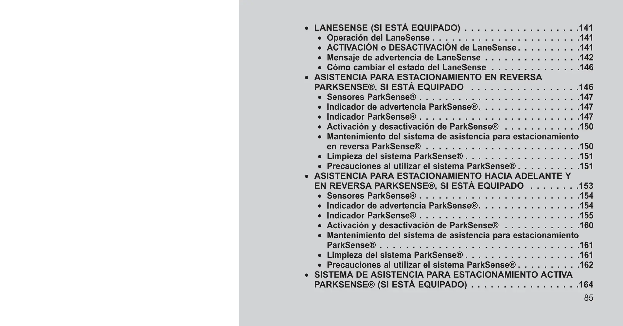 • LANESENSE (SI ESTÁ EQUIPADO) . . . . . . . . . . . . . . . . . .141
• Operación del LaneSense . . . . . . . . . . . . . . . . . . . . . . .141
• ACTIVACIÓN o DESACTIVACIÓN de LaneSense . . . . . . . . . .141
• Mensaje de advertencia de LaneSense . . . . . . . . . . . . . . .142
• Cómo cambiar el estado del LaneSense . . . . . . . . . . . . . .146
• ASISTENCIA PARA ESTACIONAMIENTO EN REVERSA
PARKSENSE®, SI ESTÁ EQUIPADO . . . . . . . . . . . . . . . . .146
• Sensores ParkSense® . . . . . . . . . . . . . . . . . . . . . . . . .147
• Indicador de advertencia ParkSense®. . . . . . . . . . . . . . . .147
• Indicador ParkSense® . . . . . . . . . . . . . . . . . . . . . . . . .147
• Activación y desactivación de ParkSense® . . . . . . . . . . . .150
• Mantenimiento del sistema de asistencia para estacionamiento
en reversa ParkSense® . . . . . . . . . . . . . . . . . . . . . . . .150
• Limpieza del sistema ParkSense® . . . . . . . . . . . . . . . . . .151
• Precauciones al utilizar el sistema ParkSense® . . . . . . . . . .151
• ASISTENCIA PARA ESTACIONAMIENTO HACIA ADELANTE Y
EN REVERSA PARKSENSE®, SI ESTÁ EQUIPADO . . . . . . . .153
• Sensores ParkSense® . . . . . . . . . . . . . . . . . . . . . . . . .154
• Indicador de advertencia ParkSense®. . . . . . . . . . . . . . . .154
• Indicador ParkSense® . . . . . . . . . . . . . . . . . . . . . . . . .155
• Activación y desactivación de ParkSense® . . . . . . . . . . . .160
• Mantenimiento del sistema de asistencia para estacionamiento
ParkSense® . . . . . . . . . . . . . . . . . . . . . . . . . . . . . . .161
• Limpieza del sistema ParkSense® . . . . . . . . . . . . . . . . . .161
• Precauciones al utilizar el sistema ParkSense® . . . . . . . . . .162
• SISTEMA DE ASISTENCIA PARA ESTACIONAMIENTO ACTIVA
PARKSENSE® (SI ESTÁ EQUIPADO) . . . . . . . . . . . . . . . . .164
85
 