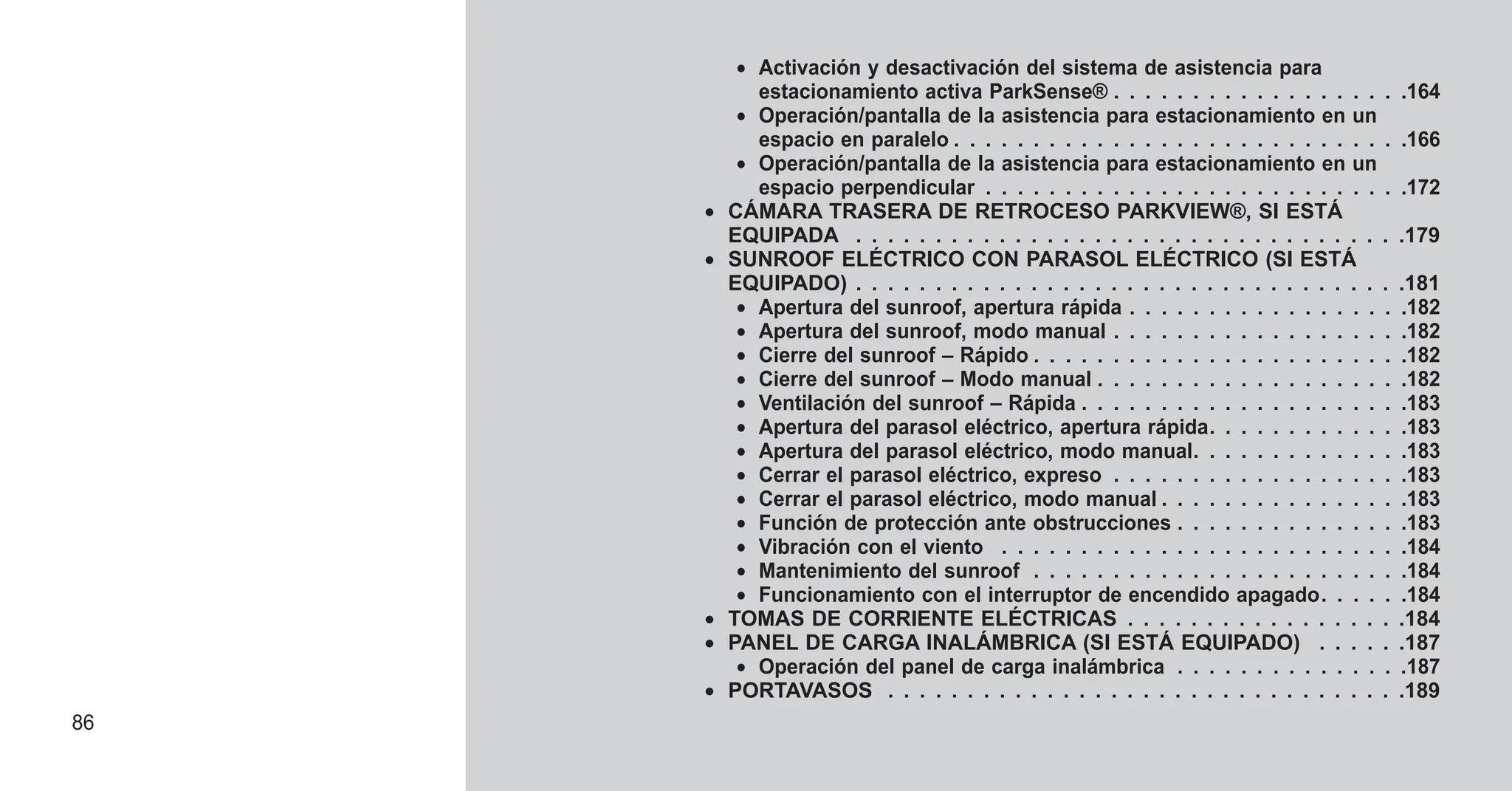 • Activación y desactivación del sistema de asistencia para
estacionamiento activa ParkSense® . . . . . . . . . . . . . . . . . . .164
• Operación/pantalla de la asistencia para estacionamiento en un
espacio en paralelo . . . . . . . . . . . . . . . . . . . . . . . . . . . . .166
• Operación/pantalla de la asistencia para estacionamiento en un
espacio perpendicular . . . . . . . . . . . . . . . . . . . . . . . . . . .172
• CÁMARA TRASERA DE RETROCESO PARKVIEW®, SI ESTÁ
EQUIPADA . . . . . . . . . . . . . . . . . . . . . . . . . . . . . . . . . . .179
• SUNROOF ELÉCTRICO CON PARASOL ELÉCTRICO (SI ESTÁ
EQUIPADO) . . . . . . . . . . . . . . . . . . . . . . . . . . . . . . . . . . .181
• Apertura del sunroof, apertura rápida . . . . . . . . . . . . . . . . . .182
• Apertura del sunroof, modo manual . . . . . . . . . . . . . . . . . . .182
• Cierre del sunroof – Rápido . . . . . . . . . . . . . . . . . . . . . . . .182
• Cierre del sunroof – Modo manual . . . . . . . . . . . . . . . . . . . .182
• Ventilación del sunroof – Rápida . . . . . . . . . . . . . . . . . . . . .183
• Apertura del parasol eléctrico, apertura rápida. . . . . . . . . . . . .183
• Apertura del parasol eléctrico, modo manual. . . . . . . . . . . . . .183
• Cerrar el parasol eléctrico, expreso . . . . . . . . . . . . . . . . . . .183
• Cerrar el parasol eléctrico, modo manual . . . . . . . . . . . . . . . .183
• Función de protección ante obstrucciones . . . . . . . . . . . . . . .183
• Vibración con el viento . . . . . . . . . . . . . . . . . . . . . . . . . .184
• Mantenimiento del sunroof . . . . . . . . . . . . . . . . . . . . . . . .184
• Funcionamiento con el interruptor de encendido apagado. . . . . .184
• TOMAS DE CORRIENTE ELÉCTRICAS . . . . . . . . . . . . . . . . . .184
• PANEL DE CARGA INALÁMBRICA (SI ESTÁ EQUIPADO) . . . . . .187
• Operación del panel de carga inalámbrica . . . . . . . . . . . . . . .187
• PORTAVASOS . . . . . . . . . . . . . . . . . . . . . . . . . . . . . . . . .189
86
 