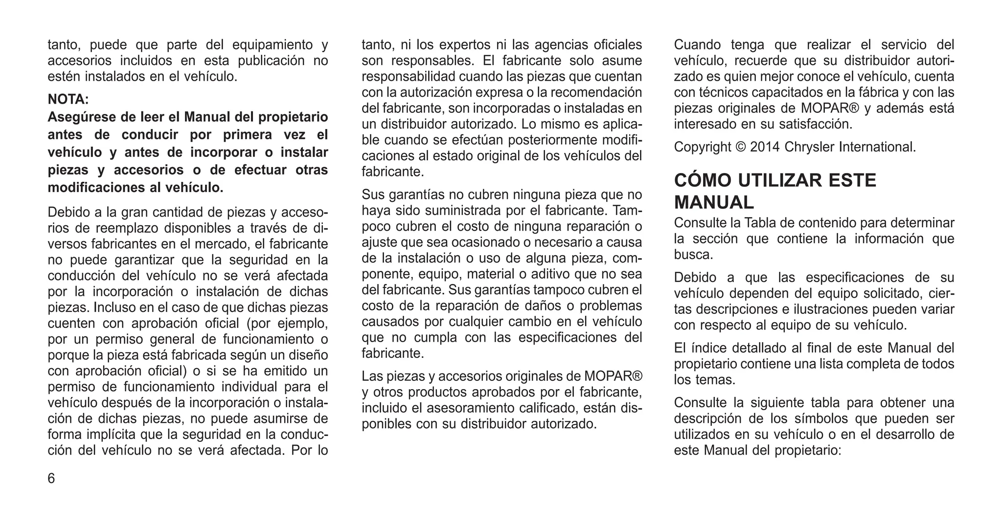 tanto, puede que parte del equipamiento y
accesorios incluidos en esta publicación no
estén instalados en el vehículo.
NOTA:
Asegúrese de leer el Manual del propietario
antes de conducir por primera vez el
vehículo y antes de incorporar o instalar
piezas y accesorios o de efectuar otras
modificaciones al vehículo.
Debido a la gran cantidad de piezas y acceso-
rios de reemplazo disponibles a través de di-
versos fabricantes en el mercado, el fabricante
no puede garantizar que la seguridad en la
conducción del vehículo no se verá afectada
por la incorporación o instalación de dichas
piezas. Incluso en el caso de que dichas piezas
cuenten con aprobación oficial (por ejemplo,
por un permiso general de funcionamiento o
porque la pieza está fabricada según un diseño
con aprobación oficial) o si se ha emitido un
permiso de funcionamiento individual para el
vehículo después de la incorporación o instala-
ción de dichas piezas, no puede asumirse de
forma implícita que la seguridad en la conduc-
ción del vehículo no se verá afectada. Por lo
tanto, ni los expertos ni las agencias oficiales
son responsables. El fabricante solo asume
responsabilidad cuando las piezas que cuentan
con la autorización expresa o la recomendación
del fabricante, son incorporadas o instaladas en
un distribuidor autorizado. Lo mismo es aplica-
ble cuando se efectúan posteriormente modifi-
caciones al estado original de los vehículos del
fabricante.
Sus garantías no cubren ninguna pieza que no
haya sido suministrada por el fabricante. Tam-
poco cubren el costo de ninguna reparación o
ajuste que sea ocasionado o necesario a causa
de la instalación o uso de alguna pieza, com-
ponente, equipo, material o aditivo que no sea
del fabricante. Sus garantías tampoco cubren el
costo de la reparación de daños o problemas
causados por cualquier cambio en el vehículo
que no cumpla con las especificaciones del
fabricante.
Las piezas y accesorios originales de MOPAR®
y otros productos aprobados por el fabricante,
incluido el asesoramiento calificado, están dis-
ponibles con su distribuidor autorizado.
Cuando tenga que realizar el servicio del
vehículo, recuerde que su distribuidor autori-
zado es quien mejor conoce el vehículo, cuenta
con técnicos capacitados en la fábrica y con las
piezas originales de MOPAR® y además está
interesado en su satisfacción.
Copyright © 2014 Chrysler International.
CÓMO UTILIZAR ESTE
MANUAL
Consulte la Tabla de contenido para determinar
la sección que contiene la información que
busca.
Debido a que las especificaciones de su
vehículo dependen del equipo solicitado, cier-
tas descripciones e ilustraciones pueden variar
con respecto al equipo de su vehículo.
El índice detallado al final de este Manual del
propietario contiene una lista completa de todos
los temas.
Consulte la siguiente tabla para obtener una
descripción de los símbolos que pueden ser
utilizados en su vehículo o en el desarrollo de
este Manual del propietario:
6
 