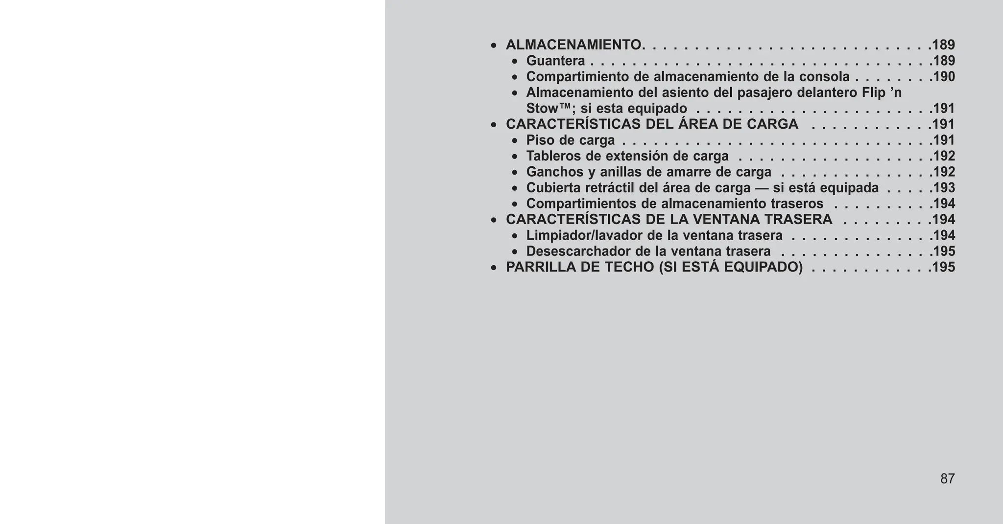 • ALMACENAMIENTO. . . . . . . . . . . . . . . . . . . . . . . . . . . .189
• Guantera . . . . . . . . . . . . . . . . . . . . . . . . . . . . . . . . .189
• Compartimiento de almacenamiento de la consola . . . . . . . .190
• Almacenamiento del asiento del pasajero delantero Flip ’n
Stow™; si esta equipado . . . . . . . . . . . . . . . . . . . . . . .191
• CARACTERÍSTICAS DEL ÁREA DE CARGA . . . . . . . . . . . .191
• Piso de carga . . . . . . . . . . . . . . . . . . . . . . . . . . . . . .191
• Tableros de extensión de carga . . . . . . . . . . . . . . . . . . .192
• Ganchos y anillas de amarre de carga . . . . . . . . . . . . . . .192
• Cubierta retráctil del área de carga — si está equipada . . . . .193
• Compartimientos de almacenamiento traseros . . . . . . . . . .194
• CARACTERÍSTICAS DE LA VENTANA TRASERA . . . . . . . . .194
• Limpiador/lavador de la ventana trasera . . . . . . . . . . . . . .194
• Desescarchador de la ventana trasera . . . . . . . . . . . . . . .195
• PARRILLA DE TECHO (SI ESTÁ EQUIPADO) . . . . . . . . . . . .195
87
 