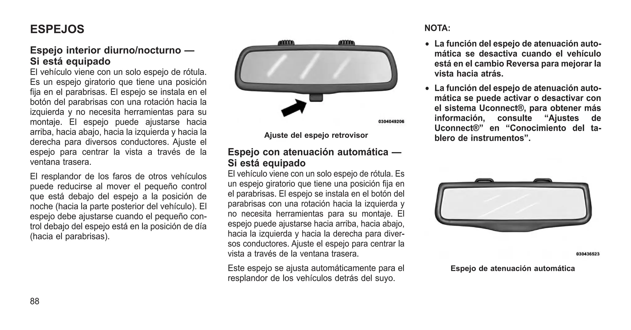 ESPEJOS
Espejo interior diurno/nocturno —
Si está equipado
El vehículo viene con un solo espejo de rótula.
Es un espejo giratorio que tiene una posición
fija en el parabrisas. El espejo se instala en el
botón del parabrisas con una rotación hacia la
izquierda y no necesita herramientas para su
montaje. El espejo puede ajustarse hacia
arriba, hacia abajo, hacia la izquierda y hacia la
derecha para diversos conductores. Ajuste el
espejo para centrar la vista a través de la
ventana trasera.
El resplandor de los faros de otros vehículos
puede reducirse al mover el pequeño control
que está debajo del espejo a la posición de
noche (hacia la parte posterior del vehículo). El
espejo debe ajustarse cuando el pequeño con-
trol debajo del espejo está en la posición de día
(hacia el parabrisas).
Espejo con atenuación automática —
Si está equipado
El vehículo viene con un solo espejo de rótula. Es
un espejo giratorio que tiene una posición fija en
el parabrisas. El espejo se instala en el botón del
parabrisas con una rotación hacia la izquierda y
no necesita herramientas para su montaje. El
espejo puede ajustarse hacia arriba, hacia abajo,
hacia la izquierda y hacia la derecha para diver-
sos conductores. Ajuste el espejo para centrar la
vista a través de la ventana trasera.
Este espejo se ajusta automáticamente para el
resplandor de los vehículos detrás del suyo.
NOTA:
• La función del espejo de atenuación auto-
mática se desactiva cuando el vehículo
está en el cambio Reversa para mejorar la
vista hacia atrás.
• La función del espejo de atenuación auto-
mática se puede activar o desactivar con
el sistema Uconnect®, para obtener más
información, consulte “Ajustes de
Uconnect®” en “Conocimiento del ta-
blero de instrumentos”.
Ajuste del espejo retrovisor
Espejo de atenuación automática
88
 