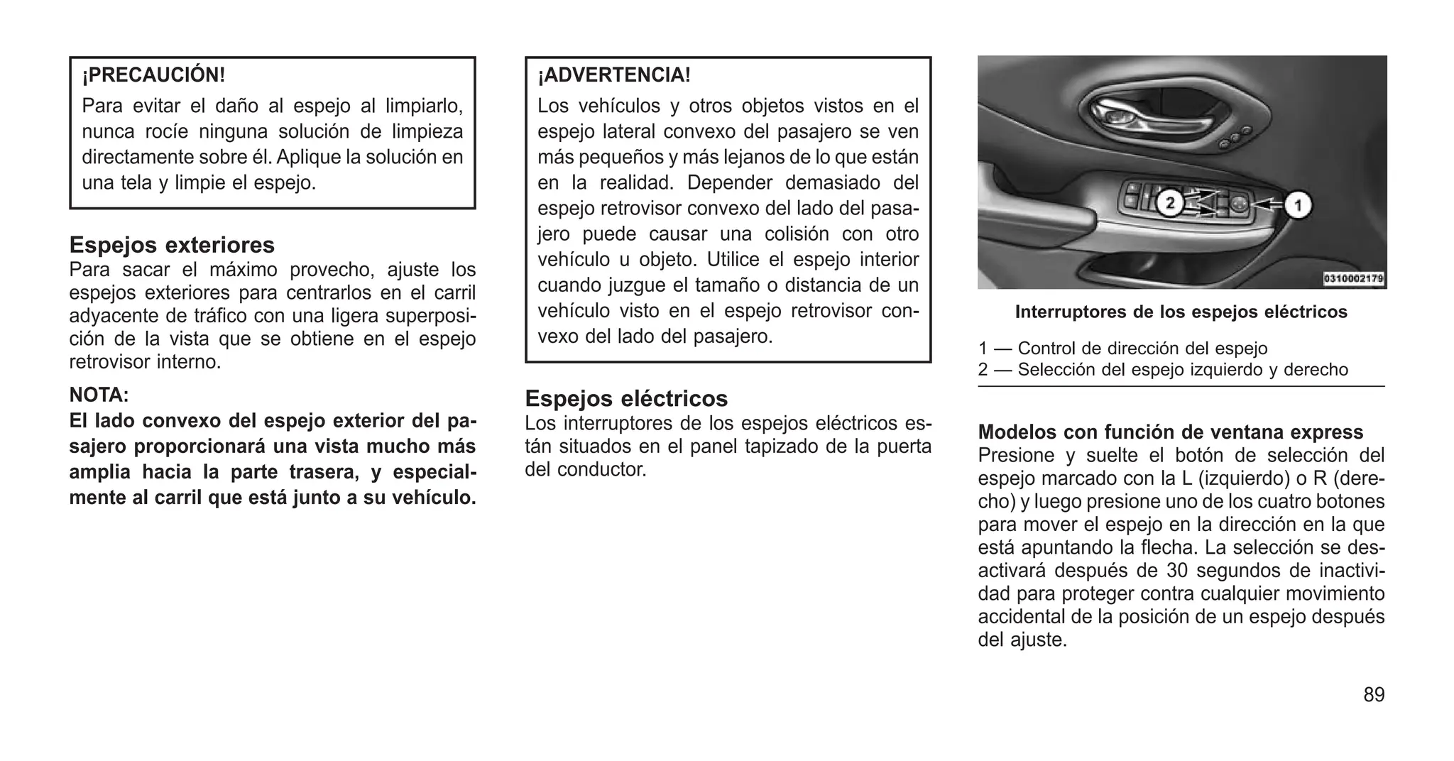 ¡PRECAUCIÓN!
Para evitar el daño al espejo al limpiarlo,
nunca rocíe ninguna solución de limpieza
directamente sobre él. Aplique la solución en
una tela y limpie el espejo.
Espejos exteriores
Para sacar el máximo provecho, ajuste los
espejos exteriores para centrarlos en el carril
adyacente de tráfico con una ligera superposi-
ción de la vista que se obtiene en el espejo
retrovisor interno.
NOTA:
El lado convexo del espejo exterior del pa-
sajero proporcionará una vista mucho más
amplia hacia la parte trasera, y especial-
mente al carril que está junto a su vehículo.
¡ADVERTENCIA!
Los vehículos y otros objetos vistos en el
espejo lateral convexo del pasajero se ven
más pequeños y más lejanos de lo que están
en la realidad. Depender demasiado del
espejo retrovisor convexo del lado del pasa-
jero puede causar una colisión con otro
vehículo u objeto. Utilice el espejo interior
cuando juzgue el tamaño o distancia de un
vehículo visto en el espejo retrovisor con-
vexo del lado del pasajero.
Espejos eléctricos
Los interruptores de los espejos eléctricos es-
tán situados en el panel tapizado de la puerta
del conductor.
Modelos con función de ventana express
Presione y suelte el botón de selección del
espejo marcado con la L (izquierdo) o R (dere-
cho) y luego presione uno de los cuatro botones
para mover el espejo en la dirección en la que
está apuntando la flecha. La selección se des-
activará después de 30 segundos de inactivi-
dad para proteger contra cualquier movimiento
accidental de la posición de un espejo después
del ajuste.
Interruptores de los espejos eléctricos
1 — Control de dirección del espejo
2 — Selección del espejo izquierdo y derecho
89
 