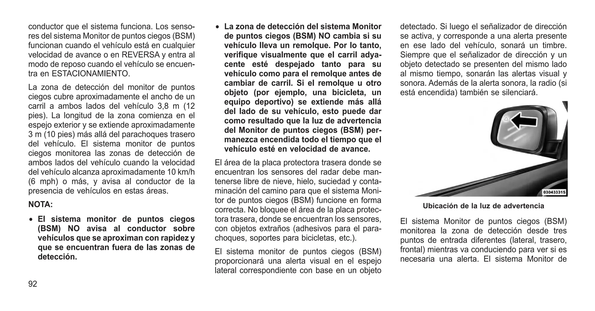 conductor que el sistema funciona. Los senso-
res del sistema Monitor de puntos ciegos (BSM)
funcionan cuando el vehículo está en cualquier
velocidad de avance o en REVERSA y entra al
modo de reposo cuando el vehículo se encuen-
tra en ESTACIONAMIENTO.
La zona de detección del monitor de puntos
ciegos cubre aproximadamente el ancho de un
carril a ambos lados del vehículo 3,8 m (12
pies). La longitud de la zona comienza en el
espejo exterior y se extiende aproximadamente
3 m (10 pies) más allá del parachoques trasero
del vehículo. El sistema monitor de puntos
ciegos monitorea las zonas de detección de
ambos lados del vehículo cuando la velocidad
del vehículo alcanza aproximadamente 10 km/h
(6 mph) o más, y avisa al conductor de la
presencia de vehículos en estas áreas.
NOTA:
• El sistema monitor de puntos ciegos
(BSM) NO avisa al conductor sobre
vehículos que se aproximan con rapidez y
que se encuentran fuera de las zonas de
detección.
• La zona de detección del sistema Monitor
de puntos ciegos (BSM) NO cambia si su
vehículo lleva un remolque. Por lo tanto,
verifique visualmente que el carril adya-
cente esté despejado tanto para su
vehículo como para el remolque antes de
cambiar de carril. Si el remolque u otro
objeto (por ejemplo, una bicicleta, un
equipo deportivo) se extiende más allá
del lado de su vehículo, esto puede dar
como resultado que la luz de advertencia
del Monitor de puntos ciegos (BSM) per-
manezca encendida todo el tiempo que el
vehículo esté en velocidad de avance.
El área de la placa protectora trasera donde se
encuentran los sensores del radar debe man-
tenerse libre de nieve, hielo, suciedad y conta-
minación del camino para que el sistema Moni-
tor de puntos ciegos (BSM) funcione en forma
correcta. No bloquee el área de la placa protec-
tora trasera, donde se encuentran los sensores,
con objetos extraños (adhesivos para el para-
choques, soportes para bicicletas, etc.).
El sistema monitor de puntos ciegos (BSM)
proporcionará una alerta visual en el espejo
lateral correspondiente con base en un objeto
detectado. Si luego el señalizador de dirección
se activa, y corresponde a una alerta presente
en ese lado del vehículo, sonará un timbre.
Siempre que el señalizador de dirección y un
objeto detectado se presenten del mismo lado
al mismo tiempo, sonarán las alertas visual y
sonora. Además de la alerta sonora, la radio (si
está encendida) también se silenciará.
El sistema Monitor de puntos ciegos (BSM)
monitorea la zona de detección desde tres
puntos de entrada diferentes (lateral, trasero,
frontal) mientras va conduciendo para ver si es
necesaria una alerta. El sistema Monitor de
Ubicación de la luz de advertencia
92
 