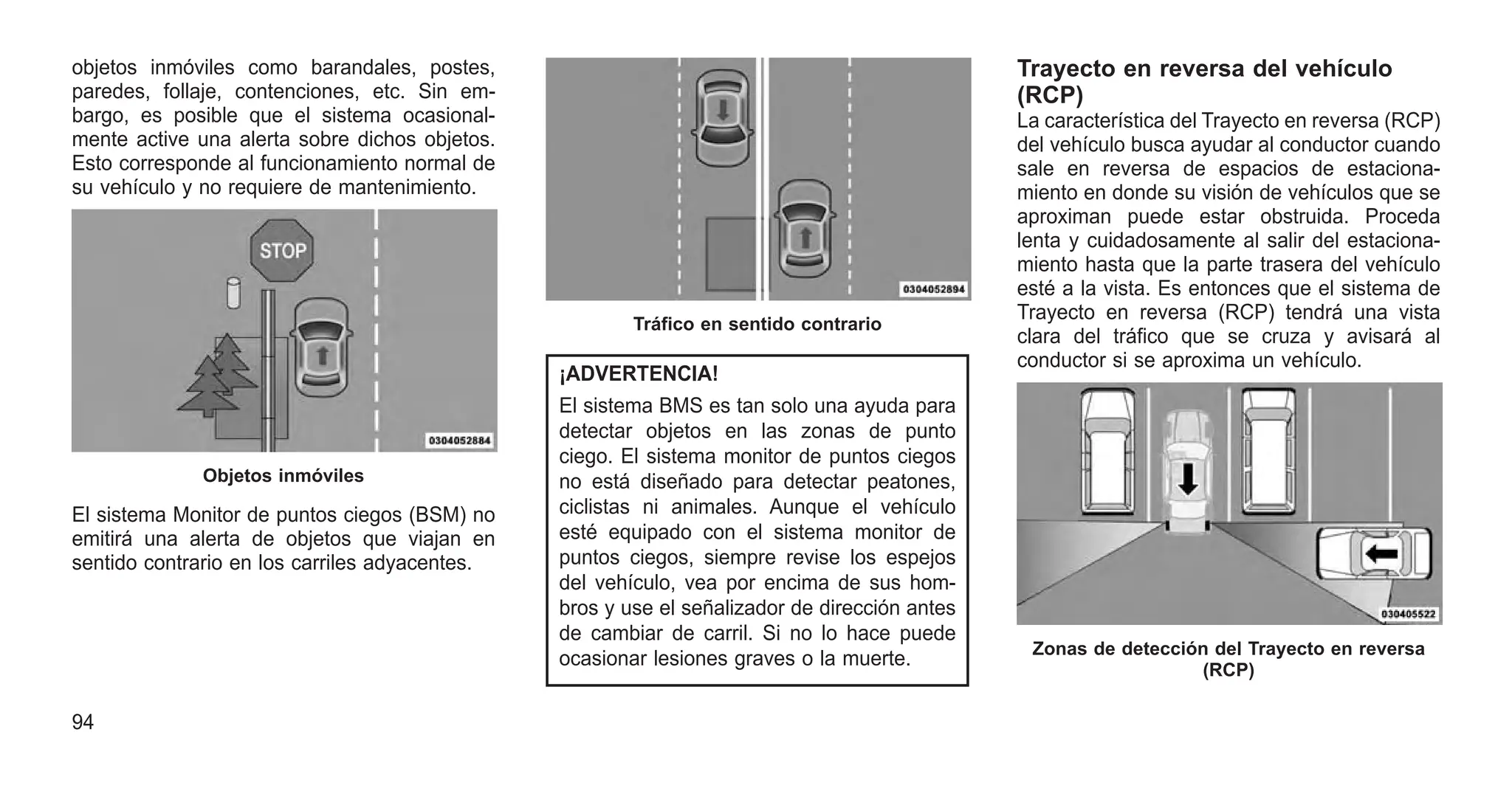 objetos inmóviles como barandales, postes,
paredes, follaje, contenciones, etc. Sin em-
bargo, es posible que el sistema ocasional-
mente active una alerta sobre dichos objetos.
Esto corresponde al funcionamiento normal de
su vehículo y no requiere de mantenimiento.
El sistema Monitor de puntos ciegos (BSM) no
emitirá una alerta de objetos que viajan en
sentido contrario en los carriles adyacentes.
¡ADVERTENCIA!
El sistema BMS es tan solo una ayuda para
detectar objetos en las zonas de punto
ciego. El sistema monitor de puntos ciegos
no está diseñado para detectar peatones,
ciclistas ni animales. Aunque el vehículo
esté equipado con el sistema monitor de
puntos ciegos, siempre revise los espejos
del vehículo, vea por encima de sus hom-
bros y use el señalizador de dirección antes
de cambiar de carril. Si no lo hace puede
ocasionar lesiones graves o la muerte.
Trayecto en reversa del vehículo
(RCP)
La característica del Trayecto en reversa (RCP)
del vehículo busca ayudar al conductor cuando
sale en reversa de espacios de estaciona-
miento en donde su visión de vehículos que se
aproximan puede estar obstruida. Proceda
lenta y cuidadosamente al salir del estaciona-
miento hasta que la parte trasera del vehículo
esté a la vista. Es entonces que el sistema de
Trayecto en reversa (RCP) tendrá una vista
clara del tráfico que se cruza y avisará al
conductor si se aproxima un vehículo.
Objetos inmóviles
Tráfico en sentido contrario
Zonas de detección del Trayecto en reversa
(RCP)
94
 