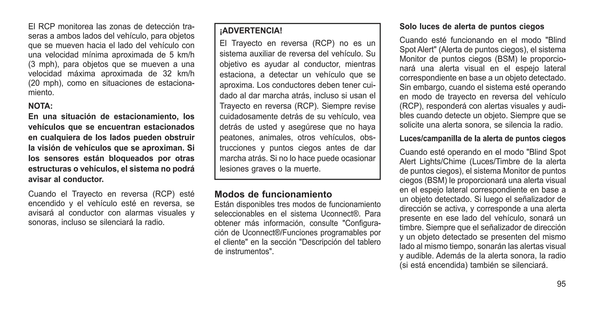 El RCP monitorea las zonas de detección tra-
seras a ambos lados del vehículo, para objetos
que se mueven hacia el lado del vehículo con
una velocidad mínima aproximada de 5 km/h
(3 mph), para objetos que se mueven a una
velocidad máxima aproximada de 32 km/h
(20 mph), como en situaciones de estaciona-
miento.
NOTA:
En una situación de estacionamiento, los
vehículos que se encuentran estacionados
en cualquiera de los lados pueden obstruir
la visión de vehículos que se aproximan. Si
los sensores están bloqueados por otras
estructuras o vehículos, el sistema no podrá
avisar al conductor.
Cuando el Trayecto en reversa (RCP) esté
encendido y el vehículo esté en reversa, se
avisará al conductor con alarmas visuales y
sonoras, incluso se silenciará la radio.
¡ADVERTENCIA!
El Trayecto en reversa (RCP) no es un
sistema auxiliar de reversa del vehículo. Su
objetivo es ayudar al conductor, mientras
estaciona, a detectar un vehículo que se
aproxima. Los conductores deben tener cui-
dado al dar marcha atrás, incluso si usan el
Trayecto en reversa (RCP). Siempre revise
cuidadosamente detrás de su vehículo, vea
detrás de usted y asegúrese que no haya
peatones, animales, otros vehículos, obs-
trucciones y puntos ciegos antes de dar
marcha atrás. Si no lo hace puede ocasionar
lesiones graves o la muerte.
Modos de funcionamiento
Están disponibles tres modos de funcionamiento
seleccionables en el sistema Uconnect®. Para
obtener más información, consulte "Configura-
ción de Uconnect®/Funciones programables por
el cliente" en la sección "Descripción del tablero
de instrumentos".
Solo luces de alerta de puntos ciegos
Cuando esté funcionando en el modo "Blind
Spot Alert" (Alerta de puntos ciegos), el sistema
Monitor de puntos ciegos (BSM) le proporcio-
nará una alerta visual en el espejo lateral
correspondiente en base a un objeto detectado.
Sin embargo, cuando el sistema esté operando
en modo de trayecto en reversa del vehículo
(RCP), responderá con alertas visuales y audi-
bles cuando detecte un objeto. Siempre que se
solicite una alerta sonora, se silencia la radio.
Luces/campanilla de la alerta de puntos ciegos
Cuando esté operando en el modo "Blind Spot
Alert Lights/Chime (Luces/Timbre de la alerta
de puntos ciegos), el sistema Monitor de puntos
ciegos (BSM) le proporcionará una alerta visual
en el espejo lateral correspondiente en base a
un objeto detectado. Si luego el señalizador de
dirección se activa, y corresponde a una alerta
presente en ese lado del vehículo, sonará un
timbre. Siempre que el señalizador de dirección
y un objeto detectado se presenten del mismo
lado al mismo tiempo, sonarán las alertas visual
y audible. Además de la alerta sonora, la radio
(si está encendida) también se silenciará.
95
 