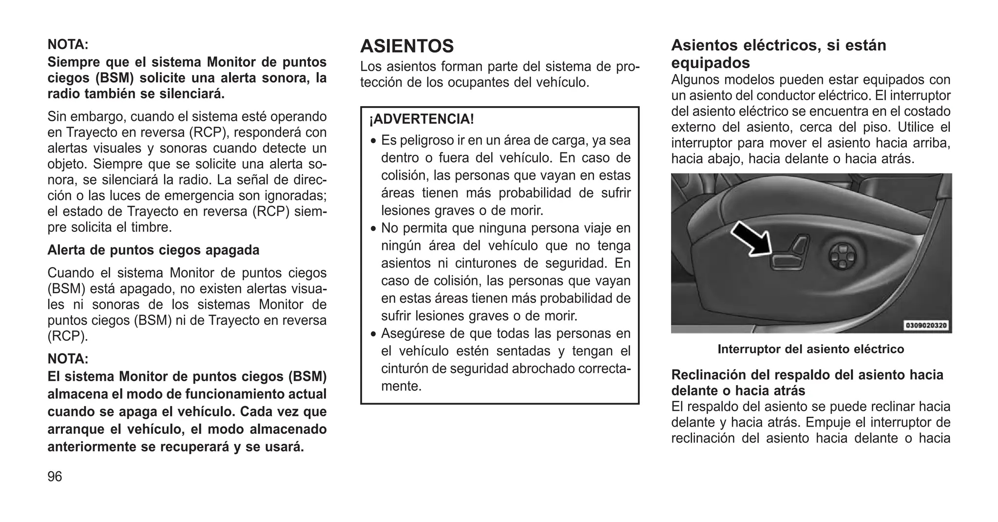 NOTA:
Siempre que el sistema Monitor de puntos
ciegos (BSM) solicite una alerta sonora, la
radio también se silenciará.
Sin embargo, cuando el sistema esté operando
en Trayecto en reversa (RCP), responderá con
alertas visuales y sonoras cuando detecte un
objeto. Siempre que se solicite una alerta so-
nora, se silenciará la radio. La señal de direc-
ción o las luces de emergencia son ignoradas;
el estado de Trayecto en reversa (RCP) siem-
pre solicita el timbre.
Alerta de puntos ciegos apagada
Cuando el sistema Monitor de puntos ciegos
(BSM) está apagado, no existen alertas visua-
les ni sonoras de los sistemas Monitor de
puntos ciegos (BSM) ni de Trayecto en reversa
(RCP).
NOTA:
El sistema Monitor de puntos ciegos (BSM)
almacena el modo de funcionamiento actual
cuando se apaga el vehículo. Cada vez que
arranque el vehículo, el modo almacenado
anteriormente se recuperará y se usará.
ASIENTOS
Los asientos forman parte del sistema de pro-
tección de los ocupantes del vehículo.
¡ADVERTENCIA!
• Es peligroso ir en un área de carga, ya sea
dentro o fuera del vehículo. En caso de
colisión, las personas que vayan en estas
áreas tienen más probabilidad de sufrir
lesiones graves o de morir.
• No permita que ninguna persona viaje en
ningún área del vehículo que no tenga
asientos ni cinturones de seguridad. En
caso de colisión, las personas que vayan
en estas áreas tienen más probabilidad de
sufrir lesiones graves o de morir.
• Asegúrese de que todas las personas en
el vehículo estén sentadas y tengan el
cinturón de seguridad abrochado correcta-
mente.
Asientos eléctricos, si están
equipados
Algunos modelos pueden estar equipados con
un asiento del conductor eléctrico. El interruptor
del asiento eléctrico se encuentra en el costado
externo del asiento, cerca del piso. Utilice el
interruptor para mover el asiento hacia arriba,
hacia abajo, hacia delante o hacia atrás.
Reclinación del respaldo del asiento hacia
delante o hacia atrás
El respaldo del asiento se puede reclinar hacia
delante y hacia atrás. Empuje el interruptor de
reclinación del asiento hacia delante o hacia
Interruptor del asiento eléctrico
96
 