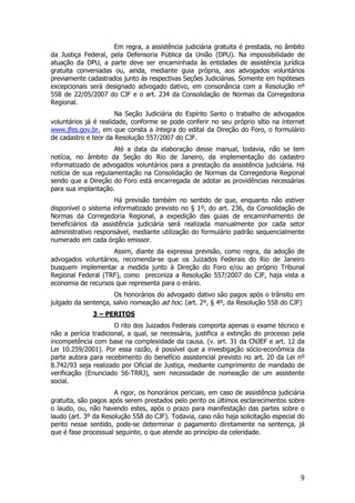 Em regra, a assistência judiciária gratuita é prestada, no âmbito
da Justiça Federal, pela Defensoria Pública da União (DPU). Na impossibilidade de
atuação da DPU, a parte deve ser encaminhada às entidades de assistência jurídica
gratuita conveniadas ou, ainda, mediante guia própria, aos advogados voluntários
previamente cadastrados junto às respectivas Seções Judiciárias. Somente em hipóteses
excepcionais será designado advogado dativo, em consonância com a Resolução nº
558 de 22/05/2007 do CJF e o art. 234 da Consolidação de Normas da Corregedoria
Regional.
                       Na Seção Judiciária do Espírito Santo o trabalho de advogados
voluntários já é realidade, conforme se pode conferir no seu próprio sítio na internet
www.jfes.gov.br, em que consta a íntegra do edital da Direção do Foro, o formulário
de cadastro e teor da Resolução 557/2007 do CJF.
                     Até a data da elaboração desse manual, todavia, não se tem
notícia, no âmbito da Seção do Rio de Janeiro, da implementação do cadastro
informatizado de advogados voluntários para a prestação da assistência judiciária. Há
notícia de sua regulamentação na Consolidação de Normas da Corregedoria Regional
sendo que a Direção do Foro está encarregada de adotar as providências necessárias
para sua implantação.
                      Há previsão também no sentido de que, enquanto não estiver
disponível o sistema informatizado previsto no § 1º, do art. 236, da Consolidação de
Normas da Corregedoria Regional, a expedição das guias de encaminhamento de
beneficiários da assistência judiciária será realizada manualmente por cada setor
administrativo responsável, mediante utilização do formulário padrão sequencialmente
numerado em cada órgão emissor.
                    Assim, diante da expressa previsão, como regra, da adoção de
advogados voluntários, recomenda-se que os Juizados Federais do Rio de Janeiro
busquem implementar a medida junto à Direção do Foro e/ou ao próprio Tribunal
Regional Federal (TRF), como preconiza a Resolução 557/2007 do CJF, haja vista a
economia de recursos que representa para o erário.
                     Os honorários do advogado dativo são pagos após o trânsito em
julgado da sentença, salvo nomeação ad hoc. (art. 2º, § 4º, da Resolução 558 do CJF)
              3 – PERITOS
                      O rito dos Juizados Federais comporta apenas o exame técnico e
não a perícia tradicional, a qual, se necessária, justifica a extinção do processo pela
incompetência com base na complexidade da causa. (v. art. 31 da CNJEF e art. 12 da
Lei 10.259/2001). Por essa razão, é possível que a investigação sócio-econômica da
parte autora para recebimento do benefício assistencial previsto no art. 20 da Lei nº
8.742/93 seja realizado por Oficial de Justiça, mediante cumprimento de mandado de
verificação (Enunciado 56-TRRJ), sem necessidade de nomeação de um assistente
social.
                      A rigor, os honorários periciais, em caso de assistência judiciária
gratuita, são pagos após serem prestados pelo perito os últimos esclarecimentos sobre
o laudo, ou, não havendo estes, após o prazo para manifestação das partes sobre o
laudo (art. 3º da Resolução 558 do CJF). Todavia, caso não haja solicitação especial do
perito nesse sentido, pode-se determinar o pagamento diretamente na sentença, já
que é fase processual seguinte, o que atende ao princípio da celeridade.




                                                                                       9
 