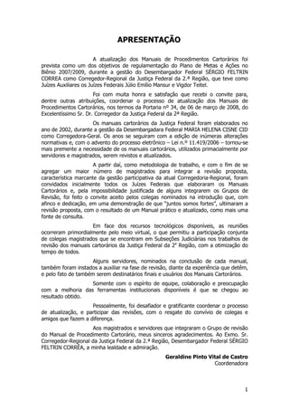 APRESENTAÇÃO

                       A atualização dos Manuais de Procedimentos Cartorários foi
prevista como um dos objetivos de regulamentação do Plano de Metas e Ações no
Biênio 2007/2009, durante a gestão do Desembargador Federal SÉRGIO FELTRIN
CORREA como Corregedor-Regional da Justiça Federal da 2.ª Região, que teve como
Juízes Auxiliares os Juízes Federais Júlio Emílio Mansur e Vigdor Teitel.
                      Foi com muita honra e satisfação que recebi o convite para,
dentre outras atribuições, coordenar o processo de atualização dos Manuais de
Procedimentos Cartorários, nos termos da Portaria nº 34, de 06 de março de 2008, do
Excelentíssimo Sr. Dr. Corregedor da Justiça Federal da 2ª Região.
                     Os manuais cartorários da Justiça Federal foram elaborados no
ano de 2002, durante a gestão da Desembargadara Federal MARIA HELENA CISNE CID
como Corregedora-Geral. Os anos se seguiram com a edição de inúmeras alterações
normativas e, com o advento do processo eletrônico – Lei n.º 11.419/2006 – tornou-se
mais premente a necessidade de os manuais cartorários, utilizados primacialmente por
servidores e magistrados, serem revistos e atualizados.
                      A partir daí, como metodologia de trabalho, e com o fim de se
agregar um maior número de magistrados para integrar a revisão proposta,
característica marcante da gestão participativa da atual Corregedoria-Regional, foram
convidados inicialmente todos os Juízes Federais que elaboraram os Manuais
Cartorários e, pela impossibilidade justificada de alguns integrarem os Grupos de
Revisão, foi feito o convite aceito pelos colegas nominados na introdução que, com
afinco e dedicação, em uma demonstração de que “juntos somos fortes”, ultimaram a
revisão proposta, com o resultado de um Manual prático e atualizado, como mais uma
fonte de consulta.
                    Em face dos recursos tecnológicos disponíveis, as reuniões
ocorreram primordialmente pelo meio virtual, o que permitiu a participação conjunta
de colegas magistrados que se encontram em Subseções Judiciárias nos trabalhos de
revisão dos manuais cartorários da Justiça Federal da 2a Região, com a otimização do
tempo de todos.
                     Alguns servidores, nominados na conclusão de cada manual,
também foram instados a auxiliar na fase de revisão, diante da experiência que detêm,
e pelo fato de também serem destinatários finais e usuários dos Manuais Cartorários.
                  Somente com o espírito de equipe, colaboração e preocupação
com a melhoria das ferramentas institucionais disponíveis é que se chegou ao
resultado obtido.
                    Pessoalmente, foi desafiador e gratificante coordenar o processo
de atualização, e participar das revisões, com o resgate do convívio de colegas e
amigos que fazem a diferença.
                    Aos magistrados e servidores que integraram o Grupo de revisão
do Manual de Procedimento Cartorário, meus sinceros agradecimentos. Ao Exmo. Sr.
Corregedor-Regional da Justiça Federal da 2.ª Região, Desembargador Federal SÉRGIO
FELTRIN CORRÊA, a minha lealdade e admiração.
                                                   Geraldine Pinto Vital de Castro
                                                                     Coordenadora



                                                                                   1
 