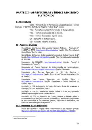 PARTE III - ABREVIATURAS e ÍNDICE REMISSIVO
                     ELETRÔNICO

     I – Abreviaturas
                    CNJEF – Consolidação de Normas dos Juizados Especiais Federais
– Resolução nº 01/2007 do Tribunal Regional Federal da 2ª Região.
                            TNU – Turma Nacional de Uniformização de Jurisprudência.
                            TRRJ – Turmas Recursais do Rio de Janeiro.
                            TRES – Turmas Recursais do Espírito Santo.
                            CJF – Conselho de Justiça Federal.
                            CNJ – Conselho Nacional de Justiça.
     II – Assuntos Diversos
               Consolidação das Normas dos Juizados Especiais Federais – Resolução n°
               01/2007 do TRF2: http://www.trf2.jus.br/juizados/ (opção: Atos Normativos /
               Consolidação das Normas);
               Consolidação de Normas da Corregedoria Regional da Justiça Federal da 2ª
               Região:http://trf2.jus.br/corregedoria(opção: Atos Normativos/Consolidação
               de Normas)
               Enunciados do FONAJEF:           http://www.ajufe.org.br/    (opção:   Fonajef    /
               Enunciados do Fonajef);
               Enunciados da Turma Nacional de Uniformização de Jurisprudência:
               http://aplicaext.cjf.jus.br/phpdoc/virtus/index.php (opção: Súmulas);
               Enunciados       das    Turmas      Recursais   do    Rio   de   Janeiro    :
               http://www.trf2.jus.br/juizados/ (opção: Enunciados / Turmas Recursais do Rio
               de Janeiro);
               Enunciados       das    Turmas      Recursais      do       Espírito   Santo      :
               http://www.trf2.jus.br/juizados/ (opção: Enunciados / Turma Recursal do
               Espírito Santo);
               Resolução n° 589 do Conselho da Justiça Federal – Trata dos processos e
               investigações com segredo de justiça*
               Resolução n° 554 do Conselho da Justiça Federal – Trata de julgamento
               prioritário para os portadores de deficiência*
               Resolução nº 558 do Conselho da Justiça Federal – Dispõe sobre o
               cadastramento de advogados dativos e voluntários, bem como o pagamento
               de seus honorários e de curadores, peritos, tradutores e intérpretes, em
               casos de assistência judiciária gratuita.3*
     III – Processos e Atos Eletrônicos
               Lei nº 11.419/2006 - Dispõe sobre a informatização do processo judicial:
               http://www.presidencia.gov.br/ccivil_03/_Ato2004-2006/2006/Lei/L11419.htm;



* Vide Outros Links Úteis



                                                                                                21
 