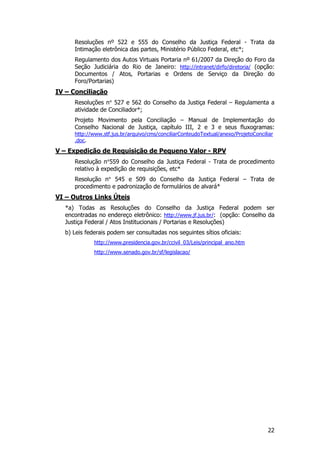 Resoluções nº 522 e 555 do Conselho da Justiça Federal - Trata da
     Intimação eletrônica das partes, Ministério Público Federal, etc*;
     Regulamento dos Autos Virtuais Portaria nº 61/2007 da Direção do Foro da
     Seção Judiciária do Rio de Janeiro: http://intranet/dirfo/diretoria/ (opção:
     Documentos / Atos, Portarias e Ordens de Serviço da Direção do
     Foro/Portarias)
IV – Conciliação
     Resoluções n° 527 e 562 do Conselho da Justiça Federal – Regulamenta a
     atividade de Conciliador*;
     Projeto Movimento pela Conciliação – Manual de Implementação do
     Conselho Nacional de Justiça, capítulo III, 2 e 3 e seus fluxogramas:
     http://www.stf.jus.br/arquivo/cms/conciliarConteudoTextual/anexo/ProjetoConciliar
     .doc.

V – Expedição de Requisição de Pequeno Valor - RPV
     Resolução n°559 do Conselho da Justiça Federal - Trata de procedimento
     relativo à expedição de requisições, etc*
     Resolução n° 545 e 509 do Conselho da Justiça Federal – Trata de
     procedimento e padronização de formulários de alvará*
VI – Outros Links Úteis
  *a) Todas as Resoluções do Conselho da Justiça Federal podem ser
  encontradas no endereço eletrônico: http://www.jf.jus.br/: (opção: Conselho da
  Justiça Federal / Atos Institucionais / Portarias e Resoluções)
  b) Leis federais podem ser consultadas nos seguintes sítios oficiais:
             http://www.presidencia.gov.br/ccivil_03/Leis/principal_ano.htm
             http://www.senado.gov.br/sf/legislacao/




                                                                                   22
 