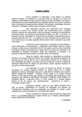 CONCLUSÃO

                      Como ressaltado na Introdução a este Manual, os Juizados
Especiais Federais se constituíram na principal fonte de elevação, ou mesmo de
resgate, da legitimidade do Poder Judiciário Federal perante a sociedade. Isso graças à
observância de princípios estabelecidos pelo legislador ordinário que tornam o processo
nesse microssistema impregnado pela oralidade, informalidade, simplicidade, economia
processual e celeridade, atributos que lhe conferem eficácia plena.
                      Não surpreende, portanto, que experiências bem sucedidas
adotadas no universo dos Juizados tenham sido transportadas para o processo
ordinário, podendo ser mencionadas, a título de exemplo, a sentença de improcedência
proferida de plano, nas matérias exclusivamente de direito (art. 285 – A do CPC), e a
instituição da fase simplificada de cumprimento de sentença, independentemente de
processo autônomo (art. 475 – I e seguintes, do CPC), iniciativas sem as quais tornar-
se-ia inviável para os Juizados Especiais Federais fazer frente à demanda a que estão
submetidos.
                     Ciente de que este manual traz a indicação de rotinas básicas a
serem observadas no processamento, o destinatário deste trabalho deve ter sempre
presente a noção de que o dinamismo dos JEF não apenas autoriza, como recomenda
a constante revisão de procedimentos, voltada sempre ao alcance da celeridade e da
efetividade na prestação jurisdicional, desde que respeitados os princípios e as
garantias fundamentais que norteiam o processo nesse microssistema.
                      Digna de registro, nesse contexto, a implantação do processo
eletrônico nos Juizados Especiais Federais da 2ª Região. Não obstante, partindo-se da
premissa de que mais do que um novo e diferenciado processo, ele se constitui em
nova modalidade de registro e da prática dos atos processuais, evitou-se a adoção de
orientação diferenciada em relação aos autos físicos, exceto naquelas situações em
que isso se mostrou indispensável.
                    Os integrantes do Grupo de Revisão do Manual de Rotinas
Cartorárias dos Juizados Especiais Federais da Justiça Federal da 2.ª Região
agradecem a valiosa contribuição dada para a conclusão dos trabalhos pela servidora
CAMILA SOARES DE AMORIM – matrícula 13.569, lotada no 2º Juizado Especial
Federal de São João de Meriti, que viabilizou a atualização dos fluxogramas, e dos
servidores LUÍS ALBERTO RODRIGUES COUTINHO e ROBERTO JOSÉ CAMPOS DE
CAMARGO SALLES – matrículas 12.051 e 11.565, lotados no 1º Juizado Especial
Federal do Rio de Janeiro, que, respectivamente,         colaboraram na revisão e
formatação de todo o texto.
                    Agradecem também o apoio da Juíza Federal Geraldine Pinto
Vital de Castro, Coordenadora do Processo de Atualização dos Manuais de
Procedimentos Cartorários, pela sua colaboração nos trabalhos de revisão e pelas
sugestões que muito acrescentaram na conclusão deste manual.
                   Por fim, agradecem a confiança e apoio incondicional dados pelo
Exmo. Sr. Corregedor-Regional da Justiça Federal da 2.a Região, Desembargador-
Federal SÉRGIO FELTRIN CORRÊA.
                                                                         A COMISSÃO




                                                                                    23
 