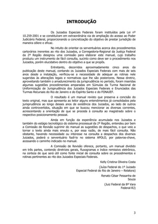 INTRODUÇÃO

                       Os Juizados Especiais Federais foram instituídos pela Lei nº
10.259-2001 e se constituíram em extraordinária via de ampliação do acesso ao Poder
Judiciário Federal, proporcionando a concretização do objetivo de prestar jurisdição de
maneira célere e eficaz.
                      No intuito de orientar os serventuários acerca dos procedimentos
cartorários inerentes ao rito dos Juizados, a Corregedoria-Regional da Justiça Federal
da 2ª Região designou uma comissão para elaborar este manual, cujo trabalho
produziu um instrumento de fácil consulta, sucinto como deve ser o procedimento nos
Juizados, porém elucidativo dentro do objetivo a que se propôs.
                     Entretanto, decorridos aproximadamente cinco anos da
publicação deste manual, contando os Juizados Especiais Federais com mais de seis
anos desde a instalação, verificou-se a necessidade de adequar as rotinas nele
sugeridas às alterações legais e normativas que lhe são posteriores. Nessa diretriz,
aproveitando também o amadurecimento da jurisprudência no período, foram inseridas
algumas sugestões procedimentais amparadas em Súmulas da Turma Nacional de
Uniformização de Jurisprudência dos Juizados Especiais Federais e Enunciados das
Turmas Recursais do Rio de Janeiro e do Espírito Santo e do FONAJEF.
                      O resultado é um manual revisto que preserva a concisão do
texto original, mas que apresenta ao leitor alguns entendimentos já consolidados pela
jurisprudência ao longo desses anos de existência dos Juizados, ao lado de outros
ainda controvertidos, situação em que se buscou mencionar as diversas correntes,
acrescentando a orientação de que se proceda à consulta ao magistrado sobre o
respectivo posicionamento pessoal.
                    Ainda em função da experiência acumulada nos Juizados e
também do estágio tecnológico do sistema processual da 2ª Região, entendeu por bem
a Comissão de Revisão suprimir do manual as sugestões de despachos, o que veio a
tornar o texto ainda mais enxuto e, por essa razão, de mais fácil consulta. Não
obstante, havendo necessidade ou interesse na consulta a despachos dos diversos
Juizados, poderá o serventuário fazê-lo no sistema APOLO, por palavras-chave,
acessando o caminho indicado no manual.
                      A Comissão de Revisão oferece, portanto, um manual dividido
em três partes, contendo diretrizes gerais, fluxogramas e índice remissivo eletrônico,
na certeza de que será útil como fonte inicial de consulta sobre os procedimentos e
rotinas pertinentes ao rito dos Juizados Especiais Federais.
                                                           Kelly Cristina Oliveira Costa
                                                           (Juíza Federal do 1º Juizado
                                         Especial Federal do Rio de Janeiro – Relatora)
                                                            Renato César Pessanha de
                                                                               Souza
                                                               (Juiz Federal da 8ª Vara
                                                                            Federal-RJ)




                                                                                      3
 