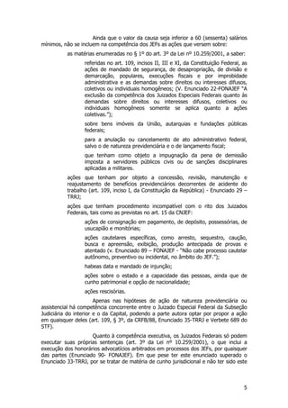 Ainda que o valor da causa seja inferior a 60 (sessenta) salários
mínimos, não se incluem na competência dos JEFs as ações que versem sobre:
          as matérias enumeradas no § 1º do art. 3º da Lei nº 10.259/2001, a saber:
                  referidas no art. 109, incisos II, III e XI, da Constituição Federal, as
                  ações de mandado de segurança, de desapropriação, de divisão e
                  demarcação, populares, execuções fiscais e por improbidade
                  administrativa e as demandas sobre direitos ou interesses difusos,
                  coletivos ou individuais homogêneos; (V. Enunciado 22-FONAJEF “A
                  exclusão da competência dos Juizados Especiais Federais quanto às
                  demandas sobre direitos ou interesses difusos, coletivos ou
                  individuais homogêneos somente se aplica quanto a ações
                  coletivas.”);
                  sobre bens imóveis da União, autarquias e fundações públicas
                  federais;
                  para a anulação ou cancelamento de ato administrativo federal,
                  salvo o de natureza previdenciária e o de lançamento fiscal;
                  que tenham como objeto a impugnação da pena de demissão
                  imposta a servidores públicos civis ou de sanções disciplinares
                  aplicadas a militares.
          ações que tenham por objeto a concessão, revisão, manutenção e
          reajustamento de benefícios previdenciários decorrentes de acidente do
          trabalho (art. 109, inciso I, da Constituição da República) - Enunciado 29 –
          TRRJ;
          ações que tenham procedimento incompatível com o rito dos Juizados
          Federais, tais como as previstas no art. 15 da CNJEF:
                  ações de consignação em pagamento, de depósito, possessórias, de
                  usucapião e monitórias;
                  ações cautelares específicas, como arresto, sequestro, caução,
                  busca e apreensão, exibição, produção antecipada de provas e
                  atentado (v. Enunciado 89 – FONAJEF - “Não cabe processo cautelar
                  autônomo, preventivo ou incidental, no âmbito do JEF.”);
                  habeas data e mandado de injunção;
                  ações sobre o estado e a capacidade das pessoas, ainda que de
                  cunho patrimonial e opção de nacionalidade;
                  ações rescisórias.
                       Apenas nas hipóteses de ação de natureza previdenciária ou
assistencial há competência concorrente entre o Juizado Especial Federal da Subseção
Judiciária do interior e o da Capital, podendo a parte autora optar por propor a ação
em quaisquer deles (art. 109, § 3º, da CRFB/88, Enunciado 35-TRRJ e Verbete 689 do
STF).
                    Quanto à competência executiva, os Juizados Federais só podem
executar suas próprias sentenças (art. 3º da Lei nº 10.259/2001), o que inclui a
execução dos honorários advocatícios arbitrados em processos dos JEFs, por quaisquer
das partes (Enunciado 90- FONAJEF). Em que pese ter este enunciado superado o
Enunciado 33-TRRJ, por se tratar de matéria de cunho jurisdicional e não ter sido este



                                                                                        5
 
