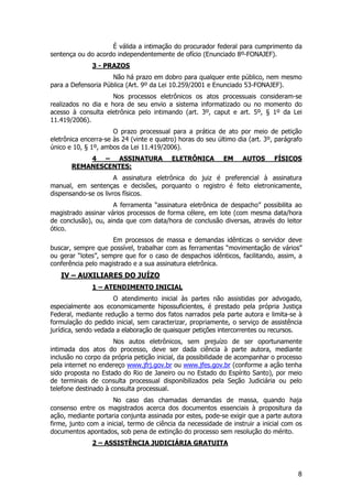 É válida a intimação do procurador federal para cumprimento da
sentença ou do acordo independentemente de ofício (Enunciado 8º-FONAJEF).
              3 - PRAZOS
                     Não há prazo em dobro para qualquer ente público, nem mesmo
para a Defensoria Pública (Art. 9º da Lei 10.259/2001 e Enunciado 53-FONAJEF).
                     Nos processos eletrônicos os atos processuais consideram-se
realizados no dia e hora de seu envio a sistema informatizado ou no momento do
acesso à consulta eletrônica pelo intimando (art. 3º, caput e art. 5º, § 1º da Lei
11.419/2006).
                      O prazo processual para a prática de ato por meio de petição
eletrônica encerra-se às 24 (vinte e quatro) horas do seu último dia (art. 3º, parágrafo
único e 10, § 1º, ambos da Lei 11.419/2006).
           4 – ASSINATURA                 ELETRÔNICA        EM     AUTOS      FÍSICOS
       REMANESCENTES:
                      A assinatura eletrônica do juiz é preferencial à assinatura
manual, em sentenças e decisões, porquanto o registro é feito eletronicamente,
dispensando-se os livros físicos.
                     A ferramenta “assinatura eletrônica de despacho” possibilita ao
magistrado assinar vários processos de forma célere, em lote (com mesma data/hora
de conclusão), ou, ainda que com data/hora de conclusão diversas, através do leitor
ótico.
                     Em processos de massa e demandas idênticas o servidor deve
buscar, sempre que possível, trabalhar com as ferramentas “movimentação de vários”
ou gerar “lotes”, sempre que for o caso de despachos idênticos, facilitando, assim, a
conferência pelo magistrado e a sua assinatura eletrônica.
   IV – AUXILIARES DO JUÍZO
              1 – ATENDIMENTO INICIAL
                      O atendimento inicial às partes não assistidas por advogado,
especialmente aos economicamente hipossuficientes, é prestado pela própria Justiça
Federal, mediante redução a termo dos fatos narrados pela parte autora e limita-se à
formulação do pedido inicial, sem caracterizar, propriamente, o serviço de assistência
jurídica, sendo vedada a elaboração de quaisquer petições intercorrentes ou recursos.
                      Nos autos eletrônicos, sem prejuízo de ser oportunamente
intimada dos atos do processo, deve ser dada ciência à parte autora, mediante
inclusão no corpo da própria petição inicial, da possibilidade de acompanhar o processo
pela internet no endereço www.jfrj.gov.br ou www.jfes.gov.br (conforme a ação tenha
sido proposta no Estado do Rio de Janeiro ou no Estado do Espírito Santo), por meio
de terminais de consulta processual disponibilizados pela Seção Judiciária ou pelo
telefone destinado à consulta processual.
                      No caso das chamadas demandas de massa, quando haja
consenso entre os magistrados acerca dos documentos essenciais à propositura da
ação, mediante portaria conjunta assinada por estes, pode-se exigir que a parte autora
firme, junto com a inicial, termo de ciência da necessidade de instruir a inicial com os
documentos apontados, sob pena de extinção do processo sem resolução do mérito.
              2 – ASSISTÊNCIA JUDICIÁRIA GRATUITA



                                                                                      8
 