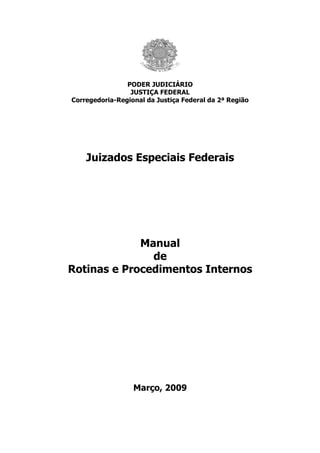 PODER JUDICIÁRIO
                 JUSTIÇA FEDERAL
Corregedoria-Regional da Justiça Federal da 2ª Região




    Juizados Especiais Federais




             Manual
               de
Rotinas e Procedimentos Internos




                  Março, 2009
 