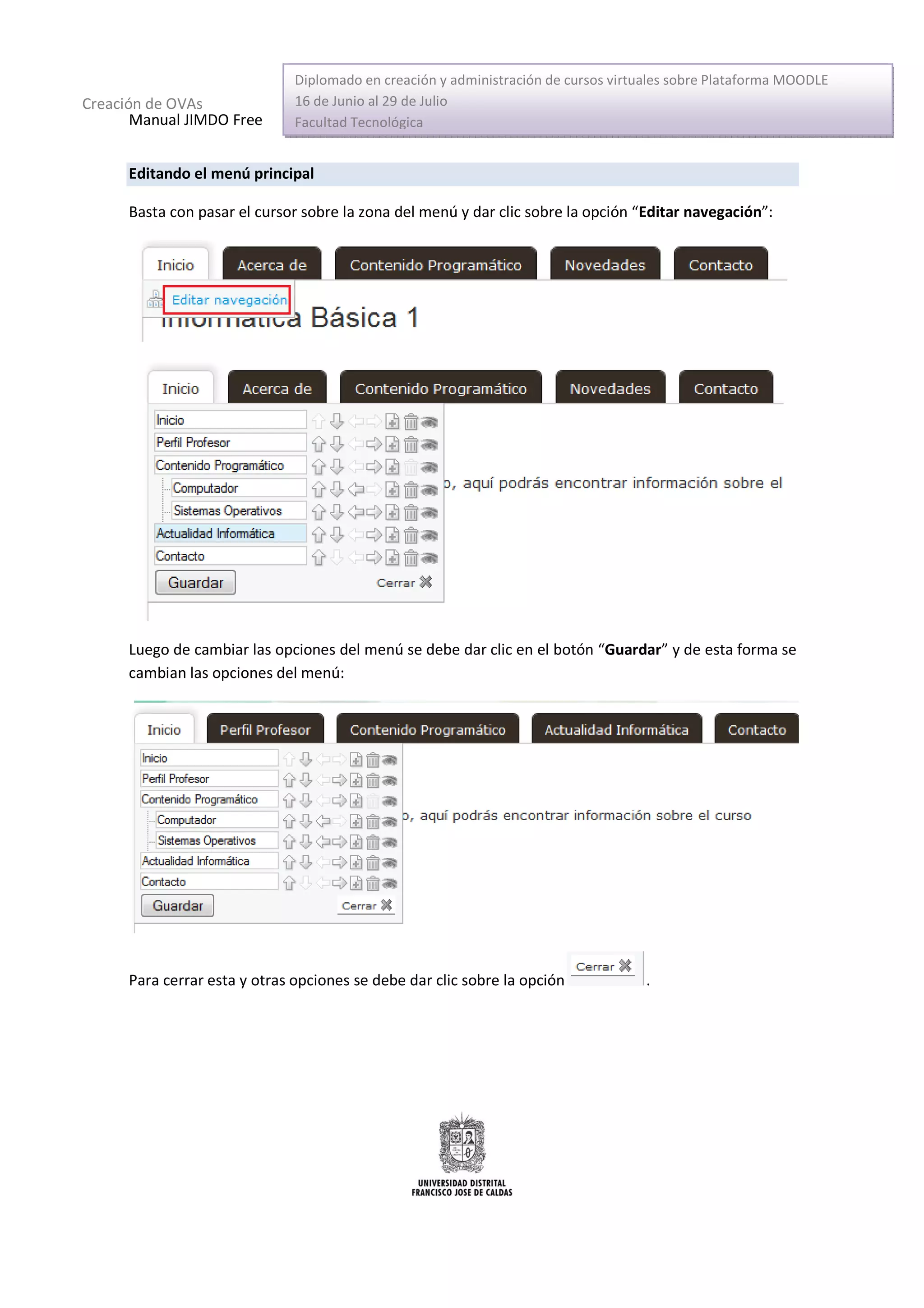 Diplomado en creación y administración de cursos virtuales sobre Plataforma MOODLE
Creación de OVAs               16 de Junio al 29 de Julio
       Manual JIMDO Free       Facultad Tecnológica


      Editando el menú principal

      Basta con pasar el cursor sobre la zona del menú y dar clic sobre la opción “Editar navegación”:




      Luego de cambiar las opciones del menú se debe dar clic en el botón “Guardar” y de esta forma se
      cambian las opciones del menú:




      Para cerrar esta y otras opciones se debe dar clic sobre la opción             .
 