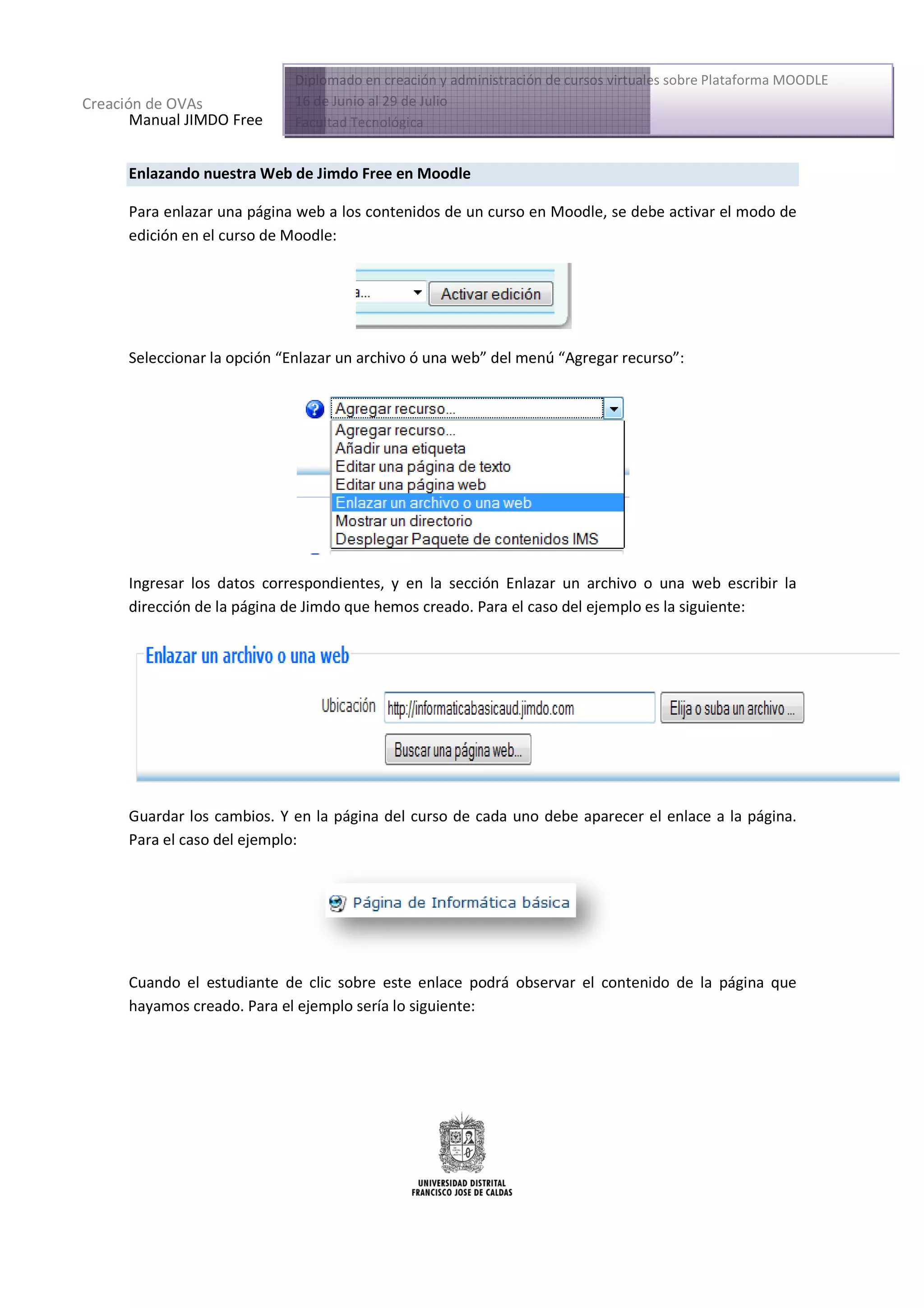 Diplomado en creación y administración de cursos virtuales sobre Plataforma MOODLE
Creación de OVAs             16 de Junio al 29 de Julio
       Manual JIMDO Free     Facultad Tecnológica


      Enlazando nuestra Web de Jimdo Free en Moodle
                          b

      Para enlazar una página web a los contenidos de un curso en Moodle, se debe activar el modo de
                                                                               be
      edición en el curso de Moodle
                               odle:




      Seleccionar la opción “Enlazar un archivo ó una web del menú “Agregar recurso”:
                             Enlazar                  web”          Agregar recurso




      Ingresar los datos correspondientes, y en la sección Enlazar un archivo o una web escribir la
      dirección de la página de Jimdo que hemos creado. Para el caso del ejemplo es la siguiente:
                                                creado                                 siguie




      Guardar los cambios. Y en la página del curso de cada uno debe aparecer el enlace a la página.
      Para el caso del ejemplo:




      Cuando el estudiante de clic sobre este enlace podrá observar el contenido de la página que
      hayamos creado. Para el ejemplo sería lo siguiente:
 