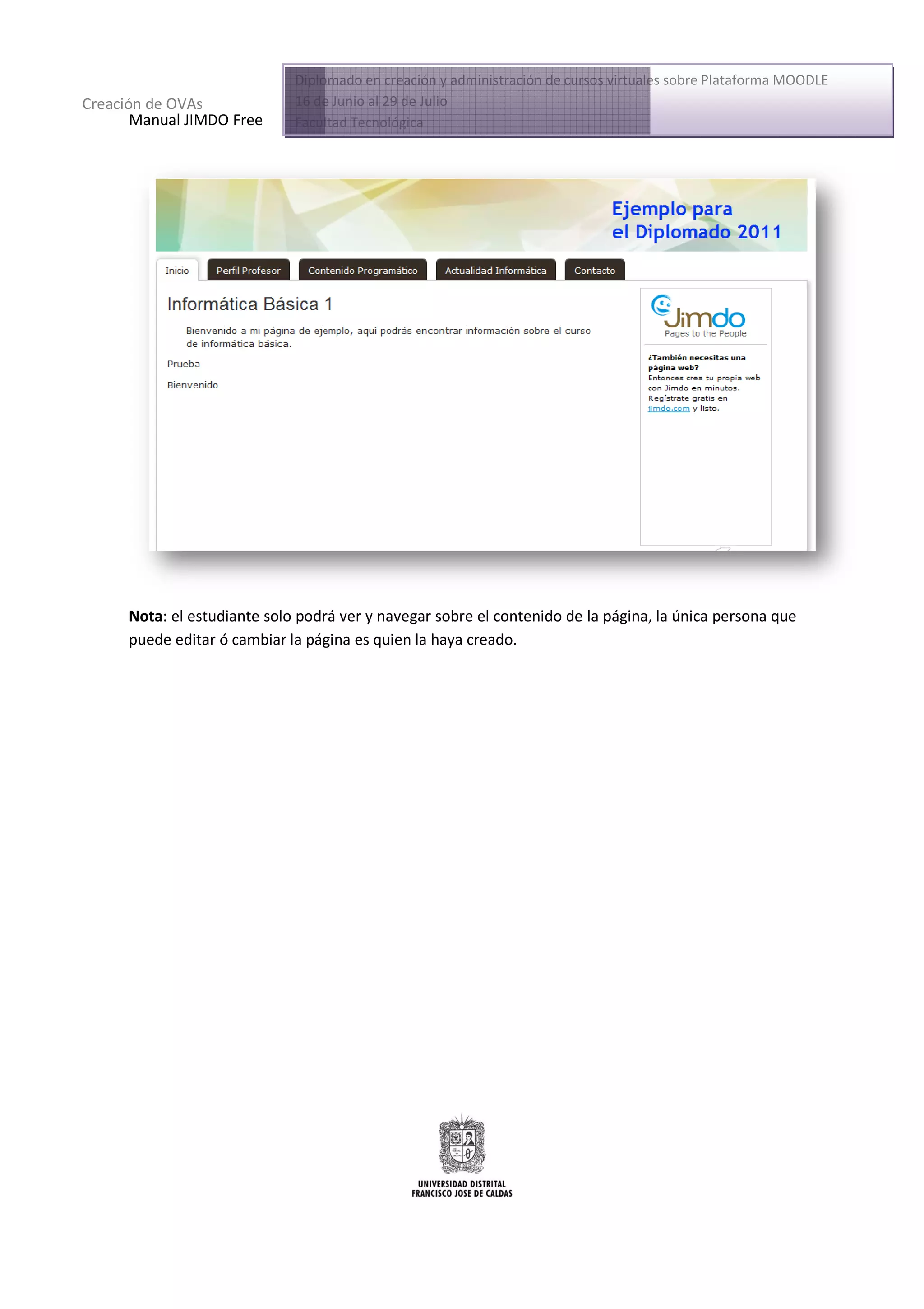 Diplomado en creación y administración de cursos virtuales sobre Plataforma MOODLE
Creación de OVAs              16 de Junio al 29 de Julio
       Manual JIMDO Free      Facultad Tecnológica




      Nota: el estudiante solo podrá ver y navegar sobre el contenido de la página, la única persona que
          :
      puede editar ó cambiar la página es quien la haya creado.
                                pág
 