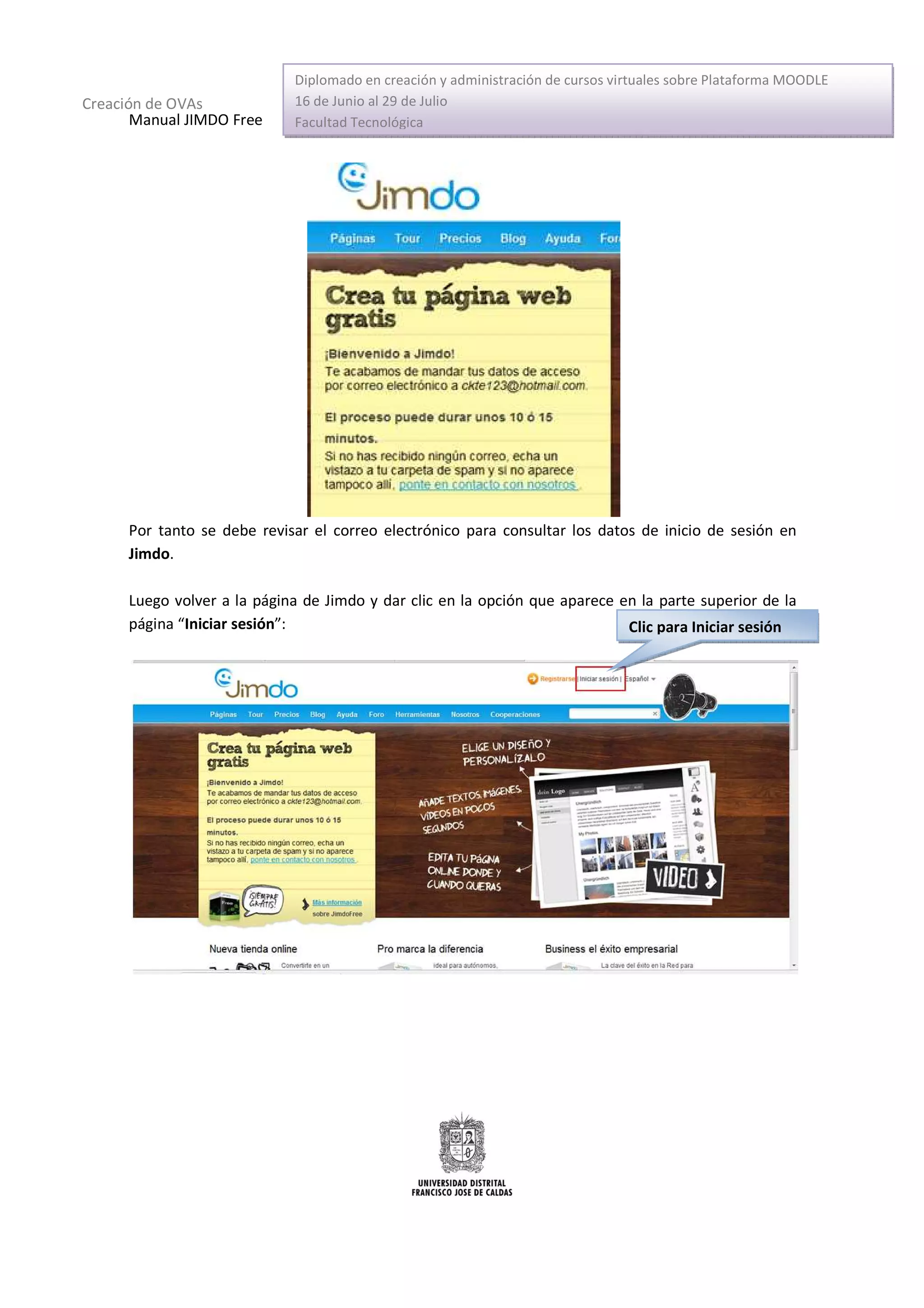 Diplomado en creación y administración de cursos virtuales sobre Plataforma MOODLE
Creación de OVAs             16 de Junio al 29 de Julio
       Manual JIMDO Free     Facultad Tecnológica




      Por tanto se debe revisar el correo electrónico para consultar los datos de inicio de sesión en
      Jimdo.

      Luego volver a la página de Jimdo y dar clic en la opción que aparece en la parte superior de la
      página “Iniciar sesión”:                                               Clic para Iniciar sesión
 